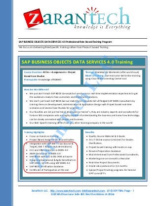 SAP BUSINESS OBJECTS DATA SERVICES 4.0 Professional Role Based Training Program

C.

We focus on delivering Role-Specific training rather than Product based Training

SAP BUSINESS OBJECTS DATA SERVICES 4.0 Training
Timings: Weekdays & Weekends (after work hours)
Mode of Training: Live Instructor-led Online training
using Cisco Webex meeting Center tool.

LL

Course Duration: 40 hrs + Assignments + Project
Based Case Studies
Prerequisite: Knowledge of RDBMS

Za
ra
n

Te

ch

How Are We Different?
 We just don’t teach SAP BODS Concepts but we share our real-time implementation experiences to get
the audiences ready to face customers and Implement Solutions.
 We don’t just teach SAP BODS but we make them Complete & Full fledged SAP BODS Consultants by
training them on Development, Administration & Application Design with Project based real-time
scenarios and several Case Studies for practice
 Our faculties are not just technical developers or trainer’s, they are industry experts and consultants for
fortune 500 companies who are highly capable of understanding the business and know how technology
can be closely connected with people and business.
 Our Role-Specific training differs from any other training company in the world

Training Highlights:
Benefits:
 Focus on Hands on training
 Quality Course Material & E-books
 Project Based Assignments & Case Studies

Course Title: Business Analyst Competency Development Program24 x 7 Online access to trainers for Doubts
Course Duration: 45 with SAP BW 7.3 (as Source &
hours Training
Clarification,
 Integration
Training Materials: All attendees would receive
Target), BW 7.3(Open Hub destinations)
 Project based training with hands on exp
 ECC and CRM extractors in BODS 4.0
 Resume Preparation Guidance
 Training presentation of each session,
 ABAP Data Flows in BODS 4.0
 Mock Interviews from Professional Consultants,
 Source Code for examples covered.
 SAP BODS with ECC 6.0 & CRM as Source
 Marketing one-on-one with a Recruiter
 Designing Operational & Agile Data Marts in
Training Format: This course is delivered as a highly interactive session, with extensive live examples. This course is
 Real-time Project Documents
SAP HANA 1.0 SP4 and SAP BODS 4.0
delivered in Online using WebusingAudio Conferencing.
What will you Onsite Job assistance for 3-4 months
learn?
 SAP BODI Certification Guidance
 Special Project training programs for trained
 Certificate of Participation at the end.
OPT’s and CPT’s
.

ZaranTech LLC. , http://www.zarantech.com, info@zarantech.com , (515) 309-7846, Page - 1
5550 Wild Rose Lane Suite 400. West Des Moines IA 50266

 