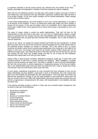 105
is sometimes important to sell the product license only. Whereas they must identify all the costs,
benefits, advantages and expectations in detailed. So let them evaluate the system completely.
When they are not satisfactory trained in pre sales step, some parties in project can be get in trouble in
time. Beside that, users sometimes don’t get interested in agreement conditions after sales and leave it
to the project manager. In this case, project managers can be confused dependently. Project manager
must be close to decision makers.
In local market implementations, one of the problems is not to use a strong methodology or not apply it
as all because of time limitation. If time is so limited then project gets smaller and some modules or
process can be ignored. In this case live system cannot run successfully. And it needs improvement
continuously. Instead of this, if they separate time to improve their process, it will possibly be much more
productive.
The reason of always change is exactly the partial implementation. They don’t let them for full
implementation as they don’t want to give them too much time for implementation. People or project
resource is generally from the company and they have responsibilities both functional and project tasks.
Post implementation they are going back their functional roles immediately. This is a part of problem of
resource assignment.
As part of our culture, we manage the project emotional and handle the time management. It always
takes more time and so we have to face and discuss concerning budget and time factor several times. In
the meanwhile project managers can change or rearrange. This is also waste of time. In country
sometimes the decision maker cannot motivate project people good, they change job in the middle of the
project or some time. This changes aren’t good for the project. Decision makers should learn how to
motivate the project team. They always think about if they leave job then they can find the new one. But
such projects like SAP needs very qualified people and they try not to loose the SAP employees.
Otherwise SAP projects takes much time and never finalize.
Another matter is about business consulting. Multinational companies usually sign a contact with a SAP
consulting partners to help them in process analyzing and designing. Before installation, it probably
requires a process analysis and design work. This phase is available in most of the SAP methodologies.
But here they cannot prefer a process engineering or reengineering because of the financial matters.
That is why implementation starts wrong and within the project they feel a need to change some things.
This outcome is also one of the factors, which cause extra time.
In local market, multinational corporations are more successful than local companies as they use the
global methodology and they establish a good team in terms of international. Also multi cultural team
gives much more benefits and advantages into SAP implementations. There they apply more stricter and
planned task management. Perhaps, to use the ready templates is more practical for project team but
they can not add a value extra. Within SAP implementation they should change some wrong process and
perform a engineering or re-engineering for this reason. SAP implementation is not installation and data
conversion only.
If the steering committee members or plants in Turkey wish very successful project management, then
we advice to take care of the followings;
• Strong stress management
• Motivation and support
• Dateline
• Business or consulting Partners
• Process Engineering
• Good license contract
• Good maintenance contract
• Project control and documentation
• Not too much load but enough
• Sharing risk and benefit
 