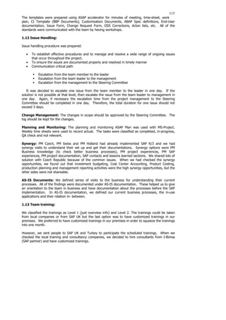 115
The templates were prepared using ASAP accelerator for minutes of meeting, time-sheet, work
plan, CI Template (BBP Documents), Customisation Documents, ABAP Spec definitions, End-User
documentation, Issue Form, Change Request Form, OSS Corrections, Acton lists, etc. All of the
standards were communicated with the team by having workshops.
1.12 Issue Handling:
Issue handling procedure was prepared:
• To establish effective procedures and to manage and resolve a wide range of ongoing issues
that occur throughout the project.
• To ensure the issues are documented properly and resolved in timely manner
• Communication critical path
ƒ Escalation from the team member to the leader
ƒ Escalation from the team leader to the management
ƒ Escalation from the management to the Steering Committee
It was decided to escalate one issue from the team member to the leader in one day. If the
solution is not possible at that level, then escalate the issue from the team leader to management in
one day. Again, if necessary the escalation time from the project management to the Steering
Committee should be completed in one day. Therefore, the total duration for one issue should not
exceed 3 days.
Change Management: The changes in scope should be approved by the Steering Committee. The
log should be kept for the changes.
Planning and Monitoring: The planning and monitoring ASAP Plan was used with MS-Project.
Weekly time sheets were used to record actual. The tasks were classified as completed, in-progress,
QA check and not relevant.
Synergy: PM Czech, PM Swiss and PM Holland had already implemented SAP R/3 and we had
synergy visits to understand their set up and get their documentations. Synergy options were PM
Business knowledge (to check better business processes), PM project experiences, PM SAP
experiences, PM project documentation, SAP contacts and lessons learned sections. We shared lots of
solution with Czech Republic because of the common issues. When we had checked the synergy
opportunities, we found out that investment budgeting, Cost Center Accounting, Product Costing,
production planning and management reporting activities were the high synergy opportunities, but the
other sides were not shareable.
AS-IS Documents: We defined series of visits to the business for understanding their current
processes. All of the findings were documented under AS-IS documentation. These helped us to give
an orientation to the team in business and have documentation about the processes before the SAP
implementation. In AS-IS documentation, we defined our current business processes, the in-use
applications and their relation in- between.
1.13 Team training:
We classified the trainings as Level 1 (just overview info) and Level 2. The trainings could be taken
from local companies or from SAP UK but the last option was to have customized trainings in our
premises. We preferred to have customized trainings in our premises in order to squeeze the trainings
into one month.
However, we sent people to SAP UK and Turkey to participate the scheduled trainings. When we
checked the local training and consultancy companies, we decided to hire consultants from I-Bimsa
(SAP partner) and have customized trainings.
 
