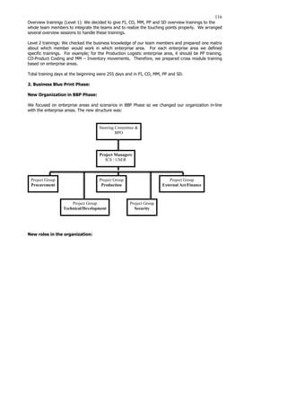 116
Overview trainings (Level 1): We decided to give FI, CO, MM, PP and SD overview trainings to the
whole team members to integrate the teams and to realize the touching points properly. We arranged
several overview sessions to handle these trainings.
Level 2 trainings: We checked the business knowledge of our team members and prepared one matrix
about which member would work in which enterprise area. For each enterprise area we defined
specific trainings. For example; for the Production Logistic enterprise area, it should be PP training,
CO-Product Costing and MM – Inventory movements. Therefore, we prepared cross module training
based on enterprise areas.
Total training days at the beginning were 255 days and in FI, CO, MM, PP and SD.
2. Business Blue Print Phase:
New Organization in BBP Phase:
We focused on enterprise areas and scenarios in BBP Phase so we changed our organization in-line
with the enterprise areas. The new structure was:
New roles in the organization:
Steering Committee 
BPO
Project Managers
ICS / USER
Project Group
Procurement
Project Group
Production
Project Group
External Act/Finance
Project Group
Technical/Development
Project Group
Security
 