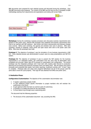 118
BBP documents were prepared for each selected process and discussed during the workshops. Over
300 BBP documents were prepared. The content of the BBP was the same as the CI template of ASAP
methodology starting from requirements and expectations and ending with screen fields.
Workshops: During the workshops; business processes were discussed, business requirements were
agreed on with power users, relevant SAP processes were explained and business requirements were
tried to be matched with SAP solutions. Also further and future improvements and business changes
were covered. Before each workshop, the agenda and schedule were sent in advance. After each
workshop, minutes of meetings, action points and open issues were sent to the power users and
BPOs. More than 60 workshops were held.
Prototype I: The objective of prototype I was the simulation of core business requirements in SAP
R/3. Every selected process was demonstrated to power users by using presentations and SAP R/3
system.
Prototype II: The objective of prototype II was to present the SAP solution for the business
requirements in an integrated system, get confirmation from the users that all deliverables were
completed and accurate, obtain sign-off to proceed to customisation and configuration. The second
prototype was the integrated prototype and it took start with creating sales forecast to production
planning and purchasing and producing necessary items and selling them. Also all support and control
processes were presented (like assets, cost center reporting, investment controls, etc). It took 7 days
to complete. Prototype data and cases were prepared beforehand and all of the groups used the
same data to show the cycle properly. Then sign-off was obtained from BPOs and power users.
3. Realization Phase:
Configuration/Customisation: The objective of the customisation documentation was:
• T register customizing outside of SAP,
• To give additional project specific information to project members who will maintain the
customizing in the future
• To get approval within the team on common parts of customizing
• To develop a re-usable document for the next phases
• To force teams to go through every customizing point
The document had the following properties:
• The structure of the customization document was, according the IMG:
Ja Jun
May
Apr
Mar
Feb
b
Part 1 - Other Scenarios
Prototype 1
Prototype 2
Part1-Main Scenarios
Part 2 - All Scenarios
 