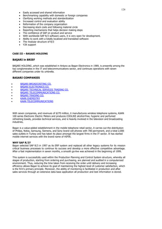 124
• Easily accessed and shared information
• Benchmarking capability with domestic or foreign companies
• Clarifying working methods and standardization
• Increased control and evaluation ability
• Reformation of the company organization
• Decreasing stock costs and following material circle
• Reporting mechanisms that helps decision making steps
• The confidence of SAP on product and service
• With worldwide SAP R/3 software users, it is very open for development.
• Ability to work with a totally localized and translated software
• The modular structure of R/3
• Y2K support
CASE III – BASARI HOLDING
BAŞARI in BRIEF
BAŞARI HOLDING ,which was established in Ankara as Başarı Electronics in 1989, is presently among the
top conglomerates in the IT and telecommunications sector, and continues operations with seven
different companies under its umbrella.
BASARI COMPANIES
• BAŞARI BROADCASTING CO.
• BAŞARI ELECTRONICS CO.
• BAŞARI TECHNICAL SERVICES TRADING CO.
• BAŞARI TELECOMMUNICATIONS CO.
• BAŞARI TRADING CO.
• KAAN CHEMISTRY
• KAAN TELECOMMUNICATIONS
With seven companies, and revenues of $270 million, it manufactures wireless telephone systems, KAAN
100 series Electronic Electric Meters and produces COOLIKE alcohol-free, hygienic and perfumed
refreshing towels, provides technical services, and is heavily involved in the television and broadcasting
industries.
Başarı is a value-added establishment in the mobile telephone retail sector, it carries out the distribution
of Philips, Nokia, Samsung, Siemens, and Sony brand cell phones with 700 permanent, and a total 2,000
sales outlets in Turkey and has taken its place amongst the largest firms in the IT sector. It has started
mobile internet services with the brand name of HIPIR.
WHY SAP R/3?
Başarı selected SAP R/3 in 1997 as its ERP system and replaced all other legacy systems for its mission
critical business processes to continue its success and develop a more effective competitive advantage.
After a fast implementation in seven months, a smooth go-live was achieved in the beginning of 1999.
This system is successfully used within the Production Planning and Control System structure, whereby all
stages of production, starting from ordering and purchasing, are planned and audited in a computerized
environment. Thus, reducing the time taken from receiving the order until delivery and increasing
efficiency allows Başarı to achieve its goal of maintaining the highest level of customer satisfaction, which
is the firm's primary principle. Moreover, the ability of monitoring is facilitated in production and after
sales services through an extensive data base application all production and test information is stored.
 