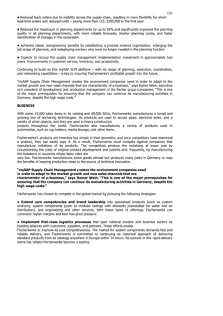 128
• Reduced back orders due to visibility across the supply chain, resulting in more flexibility for short-
lead-time orders and reduced costs – saving more than U.S. $200,000 in the first year
• Reduced the headcount in planning departments by up to 50% and significantly improved the planning
quality in all planning departments, with more reliable forecasts, shorter planning cycles, and faster
identification of changes in the ecosystem
• Achieved classic reengineering benefits by establishing a process entered organization, enlarging the
job scope of planners, and redeploying workers who were no longer needed in the planning function
• Expects to recoup the supply chain management implementation investment in approximately two
years improvements in customer service, inventory, and productivity.
Continuing to build on this mySAP SCM platform – with its range of planning, execution, coordination,
and networking capabilities – is key to ensuring Fischerwerke’s profitable growth into the future.
“mySAP Supply Chain Management creates the environment companies need in order to adapt to the
market growth and new sales channels that are characteristic of e-business,” says Rainer Wein, executive
vice president of development and production management of the fischer group companies. “This is one
of the major prerequisites for ensuring that the company can continue its manufacturing activities in
Germany, despite the high wage costs.”
BUSINESS
With some 15,000 sales items in its catalog and 40,000 SKUs, Fischerwerke manufactures a broad and
growing line of anchoring technologies. Its products are used to secure pipes, electrical wires, and a
variety of other objects, and they are used in heavy construction
projects throughout the world. Fischerwerke also manufactures a variety of products used in
automobiles, such as cup holders, media storage, and other items.
Fischerwerke’s products are inventive but simple in their geometry, and once competitors have examined
a product, they can easily copy it. As a result, Fischerwerke must compete against companies that
manufacture imitations of its products. The competitors produce the imitations at lower cost by
circumventing the costs of original product development and patents and, frequently, by manufacturing
the imitations in countries whose labor rates are
very low. Fischerwerke manufactures some goods abroad but produces many parts in Germany to reap
the benefits of keeping production close to the source of technical innovation.
“mySAP Supply Chain Management creates the environment companies need
in order to adapt to the market growth and new sales channels that are
characteristic of e-business,” says Rainer Wein, “This is one of the major prerequisites for
ensuring that the company can continue its manufacturing activities in Germany, despite the
high wage costs.”
Fischerwerke has chosen to compete in the global market by pursuing the following strategies:
• Extend core competencies and brand leadership into specialized products (such as custom
anchors), system components (such as modular ceilings with elements preinstalled for water and air
distribution), and engineering and other services. With these types of offerings, Fischerwerke can
command higher margins and face less price pressure.
• Implement first-class logistics processes that span national borders and business sectors by
building alliances with customers, suppliers, and partners. These efforts enable
Fischerwerke to improve its cost competitiveness. The market for system components demands fast and
reliable delivery, and Fischerwerke is committed to continuing its historical approach of delivering
standard products from its catalogs anywhere in Europe within 24 hours. Its success in this rapid-delivery
arena has helped Fischerwerke become a leading
 