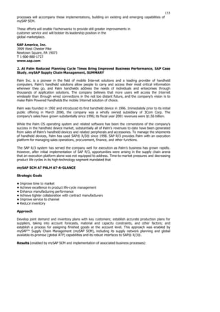 133
processes will accompany these implementations, building on existing and emerging capabilities of
mySAP SCM.
These efforts will enable Fischerwerke to provide still greater improvements in
customer service and will bolster its leadership position in the
global marketplace.
SAP America, Inc.
3999 West Chester Pike
Newtown Square, PA 19073
T 1-800-880-1727
www.sap.com
2. At Palm Reduced Planning Cycle Times Bring Improved Business Performance, SAP Case
Study, mySAP Supply Chain Management, SUMMARY
Palm Inc. is a pioneer in the field of mobile Internet solutions and a leading provider of handheld
computers. Palm’s handheld solutions allow people to carry and access their most critical information
wherever they go, and Palm handhelds address the needs of individuals and enterprises through
thousands of application solutions. The company believes that more users will access the Internet
wirelessly than through wired connections in the not too distant future, and the company’s vision is to
make Palm Powered handhelds the mobile Internet solution of choice.
Palm was founded in 1992 and introduced its first handheld device in 1996. Immediately prior to its initial
public offering in March 2000, the company was a wholly owned subsidiary of 3Com Corp. The
company’s sales have grown substantially since 1996; its fiscal year 2001 revenues were $1.56 billion.
While the Palm OS operating system and related software has been the cornerstone of the company’s
success in the handheld device market, substantially all of Palm’s revenues to date have been generated
from sales of Palm’s handheld devices and related peripherals and accessories. To manage the shipments
of handheld devices, Palm has used SAP® R/3® since 1998. SAP R/3 provides Palm with an execution
platform for managing sales operations, procurement, finance, and other functions.
The SAP R/3 system has served the company well for execution as Palm’s business has grown rapidly.
However, after initial implementation of SAP R/3, opportunities were arising in the supply chain arena
that an execution platform alone was not equipped to address. Time-to-market pressures and decreasing
product life cycles in its high-technology segment mandated that
mySAP SCM AT PALM AT-A-GLANCE
Strategic Goals
• Improve time to market
• Achieve excellence in product life-cycle management
• Enhance manufacturing performance
• Achieve tighter collaboration with contract manufacturers
• Improve service to channel
• Reduce inventory
Approach
Develop joint demand and inventory plans with key customers; establish accurate production plans for
suppliers, taking into account forecasts, material and capacity constraints, and other factors; and
establish a process for assigning finished goods at the account level. This approach was enabled by
mySAP™ Supply Chain Management (mySAP SCM), including its supply network planning and global
available-to-promise (global ATP) capabilities and its robust interfaces to SAP® R/3®.
Results (enabled by mySAP SCM and implementation of associated business processes):
 