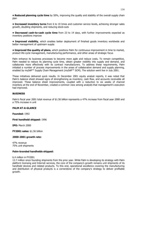 134
• Reduced planning cycle time by 50%, improving the quality and stability of the overall supply chain
plan
• Increased inventory turns from 6 to 10 times and customer service levels, achieving stronger sales
growth, doubling shipments, and reducing stock-outs
• Decreased cash-to-cash cycle time from 23 to 14 days, with further improvements expected as
inventory positions improve
• Improved visibility, which enables better deployment of finished goods inventory worldwide and
better management of upstream supply
• Improved the quality of plans, which positions Palm for continuous improvement in time to market,
product life-cycle management, manufacturing performance, and other areas of strategic focus
Palm enhance its business processes to become more agile and reduce costs. To remain competitive,
Palm needed to reduce its planning cycle time, obtain greater visibility into supply and demand, and
collaborate more effectively with its contract manufacturers. To address these requirements, Palm
initiated a number of process improvements in the areas of collaborative demand and supply planning,
enabled by mySAP™ Supply Chain Management (mySAP™ SCM). The solution went live in July 2001.
These initiatives delivered quick results. In December 2001 equity analyst reports, it was noted that
Palm’s balance sheet showed signs of strengthening as inventory, cash flow, and accounts receivable all
improved. These balance sheet improvements, coupled with a reduction to six weeks of channel
inventory at the end of November, created a common view among analysts that management’s execution
had improved.
BUSINESS
Palm’s fiscal year 2001 total revenue of $1.56 billion represents a 47% increase from fiscal year 2000 and
a 75% increase in unit
PALM AT-A-GLANCE
Founded: 1992
First handheld shipped: 1996
IPO: March 2000
FY2001 sales: $1.56 billion
2000-2001 growth rate:
47% revenue
75% unit shipments
Palm-branded handhelds shipped:
6.4 million in FY2001
13.7 million since founding shipments from the prior year. While Palm is developing its strategy with Palm
platform licensing and Internet services, the core of the company’s growth remains unit shipments of its
handheld devices and related products. To this end, operational excellence covering the manufacturing
and distribution of physical products is a cornerstone of the company’s strategy to deliver profitable
growth.
 