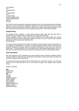 138
4/12 KICK-OFF
4/27
1. CHECK POINT
6/8
2. CHECK POINT
6/22
3. CHECK POINT
START OF PRODUCTION
(FIRST PLANNING RUN)
SAP APO
GO-LIVE
The CAP and commit processes are supported by WebCAP, which is an Internet-based system that allows
field sales to work with customers to build the supply plan by week and by SKU and to plan inventory
positions. Finalized forecast data in WebCAP is passed to the supply network planning function in SAP
APO. Supply commitments flow back from the supply planning function in SAP APO into WebCAP.
Supply Planning
The capable-to-match capabilities in supply network planning (SNP) within SAP APO allow Palm to
establish accurate production plans for its suppliers. The supply network planning
process integrates inventory, supply data, customer forecasts, and critical material and capacity
constraints to optimise inventory management and service levels. Palm uses a rolling 52-week, top-down
planning process for supply network planning within
the CAP process.
The supply network planning process enables comprehensive tactical planning and sourcing decisions to
be simulated and implemented on the basis of a single, globally consistent model. The process uses
advanced optimisation techniques, based on constraints and priorities, to plan product flow along the
supply chain. The overall objective of the CAP-based and SAP APO-enabled supply planning cycle is to
have pack-out material ready one week in advance of the demand at Palm’s virtual distribution centers.
Order Commitment
Palm also improved its order management and order promising process. Real-time available-to-promise
checking (enabled by global ATP) was implemented to allow Palm to confirm sales orders accurately and
thus offer customers more reliable service.
Account-level finished goods assignments are performed by the commitment manager. The ATP check
(by SKU for each week) examines a full 12 to 18 months of supply in the supply network planning
horizon.
FIGURE 2: SYSTEMS
SNP
WebCAP Data
Warehouse
ATP
SAP APO
Suppliers
DEMAND FORECAST
SUPPLY COMMIT
BUILD COMMIT
BUILD REQUEST
DELIVERY SCHEDULES
WEEKLY SUPPLY/
DEMAND SNAPSHOT
 