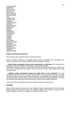 140
R/3 SCHEDULING
AGREEMENT
ADJUST FINAL
PACKOUT PLAN
RUN CTM IN
ACTIVE VERSION
PREPARE ACTIVE
PLAN
PUBLISH FINAL
PACKOUT PLAN
CONTRACT
MANUFACTURERS
CONTRACT
MANUFACTURERS
WORLDWIDE
DEMAND
PLANNER
WORLDWIDE
DEMAND EXCEL
FILE FROM
DEMAND
PLANNER
PACKOUT
AND VIEWER
CAPACITIES FROM
CONTRACT
MANUFACTURERS
COMMODITY
MANAGERS AND
CONTRACT
MANUFACTURERS
Unique Two-Phase Planning Cycle
Palm must plan with two different types of material constraints:
Critical component constraints and handheld product (viewer) constraints. Palm accomplishes this
through a two-phase cycle, using the capable-to-match technology in SAP APO:
1. Interim build commitment (using critical components as constraints): The demand plan is
composed of input from WebCAP and prioritized based on per-SKU business
requirements. From this demand, a supply plan is derived with critical components as constraints to
arrive at the constrained plan for viewers. This plan is sent to the CMs, which respond with a build
commitment plan.
2. Finalized supply commitment (using the viewer plan as the constraint): The build
commitment plan from the CM is loaded into SAP APO as firm production orders at the viewer
manufacturing plants. With the viewer plan as the constraint, the capable-to-match capability in SAP APO
matches the supply of viewers with the demand at the pack-out level. Purchase requisitions for one week
are generated at the distribution center level and sent to SAP R/3 as the supply commitment.
Final pack-out plans are published for the CMs and Palm’s worldwide demand planner.
OUTCOME
Many of Palm’s supply chain issues have been addressed through implementation of the CAP process,
WebCAP system, and the SAP systems. The systems, together with management decisions about
business operations, initiatives, and processes, contributed to these results:
 