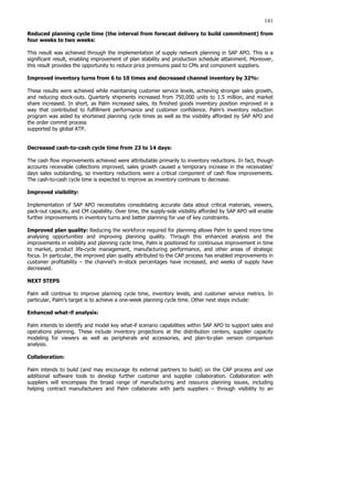141
Reduced planning cycle time (the interval from forecast delivery to build commitment) from
four weeks to two weeks:
This result was achieved through the implementation of supply network planning in SAP APO. This is a
significant result, enabling improvement of plan stability and production schedule attainment. Moreover,
this result provides the opportunity to reduce price premiums paid to CMs and component suppliers.
Improved inventory turns from 6 to 10 times and decreased channel inventory by 32%:
These results were achieved while maintaining customer service levels, achieving stronger sales growth,
and reducing stock-outs. Quarterly shipments increased from 750,000 units to 1.5 million, and market
share increased. In short, as Palm increased sales, its finished goods inventory position improved in a
way that contributed to fulfillment performance and customer confidence. Palm’s inventory reduction
program was aided by shortened planning cycle times as well as the visibility afforded by SAP APO and
the order commit process
supported by global ATP.
Decreased cash-to-cash cycle time from 23 to 14 days:
The cash flow improvements achieved were attributable primarily to inventory reductions. In fact, though
accounts receivable collections improved, sales growth caused a temporary increase in the receivables’
days sales outstanding, so inventory reductions were a critical component of cash flow improvements.
The cash-to-cash cycle time is expected to improve as inventory continues to decrease.
Improved visibility:
Implementation of SAP APO necessitates consolidating accurate data about critical materials, viewers,
pack-out capacity, and CM capability. Over time, the supply-side visibility afforded by SAP APO will enable
further improvements in inventory turns and better planning for use of key constraints.
Improved plan quality: Reducing the workforce required for planning allows Palm to spend more time
analysing opportunities and improving planning quality. Through this enhanced analysis and the
improvements in visibility and planning cycle time, Palm is positioned for continuous improvement in time
to market, product life-cycle management, manufacturing performance, and other areas of strategic
focus. In particular, the improved plan quality attributed to the CAP process has enabled improvements in
customer profitability – the channel’s in-stock percentages have increased, and weeks of supply have
decreased.
NEXT STEPS
Palm will continue to improve planning cycle time, inventory levels, and customer service metrics. In
particular, Palm’s target is to achieve a one-week planning cycle time. Other next steps include:
Enhanced what-if analysis:
Palm intends to identify and model key what-if scenario capabilities within SAP APO to support sales and
operations planning. These include inventory projections at the distribution centers, supplier capacity
modeling for viewers as well as peripherals and accessories, and plan-to-plan version comparison
analysis.
Collaboration:
Palm intends to build (and may encourage its external partners to build) on the CAP process and use
additional software tools to develop further customer and supplier collaboration. Collaboration with
suppliers will encompass the broad range of manufacturing and resource planning issues, including
helping contract manufacturers and Palm collaborate with parts suppliers – through visibility to an
 