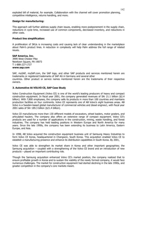 142
exploded bill of material, for example. Collaboration with the channel will cover promotion planning,
competitive intelligence, returns handling, and more.
Design for manufacturing:
This approach will further address supply chain issues, enabling more postponement in the supply chain,
reductions in cycle time, increased use of common components, decreased inventory, and reductions in
other costs.
Product line simplification:
A proliferation of SKUs is increasing costs and causing lack of clear understanding in the marketplace
about Palm’s product lines. A reduction in complexity will help Palm address the full range of related
issues.
SAP America, Inc.
3999 West Chester Pike
Newtown Square, PA 19073
T 1-888-227-1727
www.sap.com
SAP, mySAP, mySAP.com, the SAP logo, and other SAP products and services mentioned herein are
trademarks or registered trademarks of SAP AG in Germany and several other
countries. Other product or service names mentioned herein are the trademarks of their respective
owners.
3. Automotive At VOLVO CE, SAP Case Study
Volvo Construction Equipment (Volvo CE) is one of the world’s leading producers of heavy and compact
construction equipment. In fiscal year 2001, the company generated revenues of SKr 21.1 billion ($2.4
billion). With 7,800 employees, the company sells its products in more than 100 countries and maintains
production facilities on four continents. Volvo CE represents one of AB Volvo’s eight business areas. AB
Volvo is a Sweden-based global manufacturer of commercial vehicles and diesel engines1, with fiscal year
2001 sales of SKr 189.3 billion ($21.4 billion).
Volvo CE manufactures more than 130 different models of excavators, wheel loaders, motor graders, and
articulated haulers. The company also offers an extensive range of compact equipment. Volvo CE’s
products are used for a number of applications in the construction, mining, waste handling, and forest
industries. The company has held leading positions in Western Europe and North America for many
years. Since the late 1990s, the company has been extending its business to Latin America, Eastern
Europe, and Asia.
In 1998, AB Volvo acquired the construction equipment business unit of Samsung Heavy Industries to
form Volvo CE Korea, headquartered in Changwon, South Korea. This acquisition enabled Volvo CE to
establish a manufacturing presence and enhance its distribution capabilities in South Korea. By 2001,
Volvo CE was able to strengthen its market share in Korea and other important geographies; the
Samsung acquisition – coupled with a strengthening of the Volvo CE brand and an introduction of new
products – played an important contributing role.
Though the Samsung acquisition enhanced Volvo CE’s market position, the company realized that to
ensure profitable growth in Korea and to sustain the viability of the newly formed company, it would face
numerous challenges. The market for construction equipment had started declining in the late 1990s, and
greater competition in the company’s core markets meant.
 