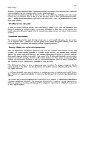 146
Stock Control
Moreover, the new processes enabled visibility into material requirements for scheduled orders, facilitated
procurement planning, and ensured greater inventory accuracy through
improvements to backflushing (relief of materials in the system following production). Inventory cycle
counting accuracy improved from 88.0% to 98.3%, and as a result of more precise operational data,
Volvo CE Korea reduced its financial closing cycle time from 13 to 2 days. The implementation covered
other areas including:
• Shop floor control integration
In order to achieve real-time visibility into manufacturing, more control over line operations, and
electronic gathering of production data, the company integrated its shop floor control systems with
mySAP Automotive. This also helped Volvo CE Korea improve data accuracy and reduce work-inprocess
inventory.
• Component development
The company redesigned the parts development process by electronically integrating the SAP system
with its suppliers. Volvo CE Korea now requests quotes from suppliers through the Internet, and is able
to execute analysis, negotiation, and approval through paperless processes.
• External collaboration and e-business processes
Volvo CE implemented collaborative processes with over 350 domestic and overseas vendors and
suppliers. The system handles exchange of purchase orders, invoices, and delivery notes; facilitates
searches for product and parts diagrams; and enables collaborative exchange of forecasts, assembly
plans, quality data, and other information. As a result, Volvo CE achieved important improvements in
customer service; for example, domestic and overseas dealers now have access to electronic parts
catalogs and Web-enabled processes so they can provide more efficient service to their customers. The
SAP ITS server provides the technology backbone for these processes.
Volvo CE Korea has chosen to focus on business process innovation. The company recognizes that its
process designs are not static – and that its business and enabling systems will continue to evolve in line
with market demands.
In the future, Volvo CE Korea plans to advance its business processes by making use of mySAP Supply
Chain Management capabilities to better forecast demand and to plan its manufacturing and distribution
network.
The company also intends to implement SAP portal technology to enhance its collaborative processes and
e-business capabilities. Ultimately, the company’s achievements in customer service improvements,
shortened cycle times, inventory reductions, and market position improvements will be further advanced
by these implementations.
 