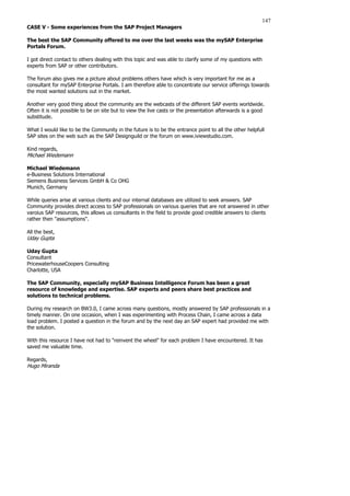 147
CASE V - Some experiences from the SAP Project Managers
The best the SAP Community offered to me over the last weeks was the mySAP Enterprise
Portals Forum.
I got direct contact to others dealing with this topic and was able to clarify some of my questions with
experts from SAP or other contributors.
The forum also gives me a picture about problems others have which is very important for me as a
consultant for mySAP Enterprise Portals. I am therefore able to concentrate our service offerings towards
the most wanted solutions out in the market.
Another very good thing about the community are the webcasts of the different SAP events worldwide.
Often it is not possible to be on site but to view the live casts or the presentation afterwards is a good
substitude.
What I would like to be the Community in the future is to be the entrance point to all the other helpfull
SAP sites on the web such as the SAP Designguild or the forum on www.iviewstudio.com.
Kind regards,
Michael Wiedemann
Michael Wiedemann
e-Business Solutions International
Siemens Business Services GmbH  Co OHG
Munich, Germany
While queries arise at various clients and our internal databases are utilized to seek answers. SAP
Community provides direct access to SAP professionals on various queries that are not answered in other
varoius SAP resources, this allows us consultants in the field to provide good credible answers to clients
rather then assumptions.
All the best,
Uday Gupta
Uday Gupta
Consultant
PricewaterhouseCoopers Consulting
Charlotte, USA
The SAP Community, especially mySAP Business Intelligence Forum has been a great
resource of knowledge and expertise. SAP experts and peers share best practices and
solutions to technical problems.
During my research on BW3.0, I came across many questions, mostly answered by SAP professionals in a
timely manner. On one occasion, when I was experimenting with Process Chain, I came across a data
load problem. I posted a question in the forum and by the next day an SAP expert had provided me with
the solution.
With this resource I have not had to reinvent the wheel for each problem I have encountered. It has
saved me valuable time.
Regards,
Hugo Miranda
 