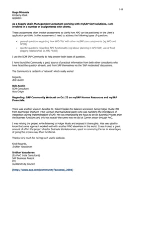 148
Hugo Miranda
Kimberly-Clark
Appleton
As a Supply Chain Management Consultant working with mySAP SCM solutions, I am
involved in a number of assignments with clients.
These assignments often involve assessments to clarify how APO can be positioned in the client's
application portfolio. In the assessments I need to address the following types of questions:
ƒ general questions regarding how APO 'fits' with other mySAP.com components (eg APO and
SCEM)
ƒ specific questions regarding APO functionality (eg labour planning in APO SNP, use of fixed
pegging relationships in APO PP/DS)
I use the SCM SAP Community to help answer both types of question.
I have found the Community a good source of practical information from both other consultants who
have faced the question already, and from SAP themselves via the 'SAP moderated' discussions.
The Community is certainly a 'network' which really works!
Regards,
Bob Austin
Bob Austin
SCM Consultant
Atos Origin
Regarding: SAP Community Webcast on Oct 23 on mySAP Human Resources and mySAP
Financials.
There was another speaker, besides Dr. Robert Kaplan for balance scorecard, being Holger Huels CFO
from Boehringer Inglheim ( the German pharmaceutical giant) who was narrating the improtance of
integration during implementation of SAP. He was emphasising the focus to be on Business Process than
the Business functions and this was exactly the same way we did at Carrier aircon through PwC.
I was reliving the project while listening to Holger Huels and enjoyed it thoroughly. Was very glad to
know that same approach worked well with another MNC elsewhere in the world. It was indeed a great
amount of effort the project director Susheela Venkataraman, spent in convincing Carrier in advantages
of going the process way than functional.
Thanks very much for having such useful webcast.
Kind Regards,
Sridhar Vasudevan
Sridhar Vasudevan
(Ex-PwC India Consultant)
SAP Business Analyst
ITC
Auckland City Council
(http://www.sap.com/community/success/,2003)
 