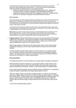 155
To select structure items from one or more SAP Reference Structures, use CTRL +
left mouse click to select each structure item. You can then use one of the following
options to transfer the selected items to your project structure:
o Reference creates a shortcut or link to the original structure item. Referenced
structure items are included in upgrades of the SAP Reference Structure.
o Copy/paste creates a physical copy of the original structure item. Copied structure
items are not included in upgrades of the SAP Reference Structure.
Recommendation
We recommend that you use the Compose project structure dialog box at the start of the Business Blueprint
phase mainly for referencing or copying structure items and that you carry out other functions such as
adding structure items, renaming, setting in scope or setting order directly in your project reference structure
on the initial screen. We also advise you not to use the Compose Project Structure dialog box to refine your
scope at a later stage in the project.
To ensure that your project scope contains the entire solution of the implementation project, compose the
initial project scope on a high level such as level 3 and leave the details such as renaming, adding, copying,
or setting detailed scope to the Business Process Team.
Note: Before you use the Transfer scope from function in the Administration menu (for example, from the
Solution Map Composer), you have to set the initial project scope manually in the Compose project
structure dialog box. The Transfer scope settings to R/3 function will only transfer scope to R/3 Systems.
Other mySAP.com components, for example, APO, BW are not supported at this time.
• Logical systems: Different SAP Reference Structures are used for specific SAP products
(mySAP.com components). These products operate in a diverse SAP system landscape.
The new logical systems function delivered with Edition 2 allows you to document the
system landscape you require for your project structure.
Select Logical system management in the Administration menu. In the Logical system
management dialog box, you can define logical systems and select one or more SAP
Systems.
It is then possible to assign logical systems to structure items in your project structure.
You can choose to filter your view to those structure items that are assigned a logical
system. The reporting option allows you to reduce the scope of your Business Blueprint
document to information on a specific logical system.
Recommendation
The following procedure is recommended for the Logical system management dialog box:
Select Add logical system to create one or more logical systems, assign a flavor to the
LS, enter the required logon data for the SAP Systems and choose the corresponding
system classification (for example, Sandbox or Dev/Customizing) for the logical system.
If your project system landscape requires additional system classifications, it is possible to
create new system classifications and assign logical systems to them.
When you assign a flavor to more than one logical system, you need to set one logical
system as a default system for this flavor. When you assign a logical system to a structure
item with this flavor, a logical system is then automatically offered as a default system. To
assign a logical system to a structure item in the QAdb project structure, select the
structure item and choose Assign to logical system from the context menu (right mouse
click)
You can edit and delete logical systems.
 