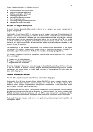 16
Project Management covers the following functions:
• Planning-deciding what is to be done
• Organizing-making arrangements
• Staffing-selecting the right people
• Directing-giving instructions
• Monitoring-checking on progress
• Controlling-taking action
• Innovating-coming up with new solutions
• Representing-liaising with users
Program and Program Management
In certain literature (especially US), project is referred to as a program and project management as
program management.
As defined in [Ernst&Young, 1999], “a business program or program is a group of related projects that
address a common business objective or initiative. All the individual projects that are contained within a
program must be successfully completed for the business program to meet its objectives. Business
programs provide a means of organizing and managing large or long-term project efforts.” It may consist
of both IS projects and non-IS projects, such as a business process redesign project, sales, procurement,
marketing or a manufacturing project. All the constituent projects must be successfully completed for the
program to meet its objectives.
The methodology of the program management is an extension of the methodology of the project
management. The program management is usually covered by the project management timetable. It is
designed to support the management of efforts that exceed the standard project guidelines.
The program management method has usually been implemented as a single phase but in fact it includes
three basic stages:
1- Program start up and preparation,
2- Program monitoring and control, and
3- Program review and assessment.
Generally, the program start-up and preparation stage involves all start up activities, which we will review
in the next sections of the book. Secondly, program monitoring and control stage involves problem
management and solution design. In the last stage the goal is to improve all the critical processes and
tasks within the program.
The Role of the Project Manager
The role of the project manager is one of the most critical roles in the project.
As defined in [Ernst & Young Navigator Series, Release 3.1.1996] the project manager leads the project
as both a friendly leader and also a process manager, who handles the all work flow diagrams. As a
leader the project manager is responsible for managing and communicating a clear vision of the project
and motivating the project team to achieve them.
A project manager shouldn’t require a strong technical background but only needs the authority to assign
and approve project activities that will be carried out by the technical staff. The project manager might
facilitate inevitable changes and processes with well-defined scope management procedures, and also
provide continuos leadership for the development team and motivate a productive project environment.
As a result, the project manager needs to be a very good communicator, an experienced negotiator and
also a perfect leader.
 
