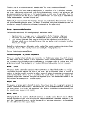 18
Therefore, the set of project management stages is called “The project management life cycle’’.
In the first stage, which is the start up and preparation, it is important to set up a steering committee,
the project management team and the most appropriate stakeholders. These are the people who will
provide sponsorship, partnership and so that key decisions can be made easier throughout the life of the
project. It is important that this structure is set up in addition to the core team structure and that these
people are well aware of their roles and objectives.
Additionally, it is also important that the project manager ensures that all of the core team is trained at
the appropriate times during the project. This activity is coordinated through the project life cycle and the
development process. These training activities and needs continue during the project.
Project Management Deliverables
The benefits of the defining and focusing on project deliverables include:
• Expectations can be managed based on a clear definition of what the project will produce
• Deliverables are usually tangibles that can be tracked, reviewed, improved, and accepted
• Team members have clear goals, stated in terms of the work outputs that must be produced
• Estimates, actual, reports, costs, performance, risks, and quality are anymore easier to define,
measure, and manage
Basically, project management deliverables are the results of the project management processes. As an
example, the structure of the project processes is created by the initial project charter.
Some of the deliverables are as follows:
Information System (IS ) Master Project Plan
These new projects, tasks or activities are incorporated into the IS master project plan, which contains
the entire current project template for an IS organization. From a business perspective, it is facilitating
the controlled shifting of IS investment priorities based on the business climate at the time, when each
project is completed. The project plan is very flexible and it needs to be updated whenever necessary.
Project Charter
The project charter is defined as a discrete unit of work that can be independently staffed and managed.
The charter particularly specifies the scope of the project and its completion criteria. It provides a
contract of what the project is committed to deliver, to control, to train, time constraint, resources, cost
control and standards within it must be completed. The project charter is used as the proposal for
preparing detailed plans to be used throughout the project life cycle. It also serves as a statement of the
commitment of an organization to a particular project.
Project Plan
The purpose of project plan is basically to define the particular tasks for managing the project. It
contains a detailed list of deliverables, a detailed work plan, task-level effort and duration estimates, and
the project budget. In the project plan is estimated costs, activities, problems and time requirements for
the project in order to determine its viability.
Project Status
When project work plan is active, actual work force must be recorded against the work plan in order to
monitor and control progress. So it will be reported the comparative table. This allows adjustment of the
work plan if the actual performance intend to decrease. If they have close scores, then it can be said that
it is in the defined limit in the project charter.
 