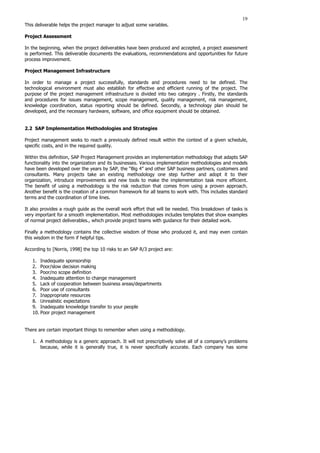 19
This deliverable helps the project manager to adjust some variables.
Project Assessment
In the beginning, when the project deliverables have been produced and accepted, a project assessment
is performed. This deliverable documents the evaluations, recommendations and opportunities for future
process improvement.
Project Management Infrastructure
In order to manage a project successfully, standards and procedures need to be defined. The
technological environment must also establish for effective and efficient running of the project. The
purpose of the project management infrastructure is divided into two category . Firstly, the standards
and procedures for issues management, scope management, quality management, risk management,
knowledge coordination, status reporting should be defined. Secondly, a technology plan should be
developed, and the necessary hardware, software, and office equipment should be obtained.
2.2 SAP Implementation Methodologies and Strategies
Project management seeks to reach a previously defined result within the context of a given schedule,
specific costs, and in the required quality.
Within this definition, SAP Project Management provides an implementation methodology that adapts SAP
functionality into the organization and its businesses. Various implementation methodologies and models
have been developed over the years by SAP, the “Big 4” and other SAP business partners, customers and
consultants. Many projects take an existing methodology one step further and adopt it to their
organization, introduce improvements and new tools to make the implementation task more efficient.
The benefit of using a methodology is the risk reduction that comes from using a proven approach.
Another benefit is the creation of a common framework for all teams to work with. This includes standard
terms and the coordination of time lines.
It also provides a rough guide as the overall work effort that will be needed. This breakdown of tasks is
very important for a smooth implementation. Most methodologies includes templates that show examples
of normal project deliverables., which provide project teams with guidance for their detailed work.
Finally a methodology contains the collective wisdom of those who produced it, and may even contain
this wisdom in the form if helpful tips.
According to [Norris, 1998] the top 10 risks to an SAP R/3 project are:
1. Inadequate sponsorship
2. Poor/slow decision making
3. Poor/no scope definition
4. Inadequate attention to change management
5. Lack of cooperation between business areas/departments
6. Poor use of consultants
7. Inappropriate resources
8. Unrealistic expectations
9. Inadequate knowledge transfer to your people
10. Poor project management
There are certain important things to remember when using a methodology.
1. A methodology is a generic approach. It will not prescriptively solve all of a company’s problems
because, while it is generally true, it is never specifically accurate. Each company has some
 