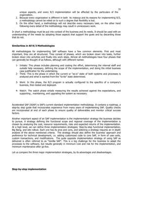20
unique aspects, and every R/3 implementation will be affected by the particulars of the
organization.
2. Because every organization is different in both its makeup and its reasons for implementing R/3,
a methodology cannot be relied on to such a degree that flexibility is lost.
3. On the other hand, a methodology will not describe every necessary task; on the other hand
following every detail of the methodology may result in unnecessary work.
In short a methodology must be put into context of the business and its needs. It should be used with an
understanding of the needs by adopting those aspects that support the goals and by discarding those
that do not.
Similarities in All R/3 Methodologies
All methodologies for implementing SAP software have a few common elements. First and most
important, they are all structured. They consist of phases, which are broken down into tasks, further
broken down into activities and finally into work steps. Almost all methodologies have four phases that
can generally be thought of as follows, although with different names:
1- Initiate: This phase includes planning and costing the effort, determining the internal staff and
outside help necessary, defining the scope of the implementation, and doing the initial business
case justification for the undertaking.
2- Think: This is the phase in which the current or “as-is” state of both systems and processes is
analyzed and what is wanted from the “to-be” state determined.
3- Work: In this phase, the R/3 program is actually configured to the specifics of a company’s
business, then tested and deployed.
4- Watch: The watch phase entails measuring the results achieved against the expectations, and
supporting , maintaining, and upgrading the system as necessary.
Accelerated SAP (ASAP) is SAP’s current standard implementation methodology. It contains a roadmap, a
step-by step guide that incorporates experience from many years of implementing SAP. Quality checks
are incorporated at end of each phase to ensure quality of deliverables and monitor critical success
factors.
Another important aspect of an SAP implementation is the implementation strategy the business decides
to pursue. A strategy defining the functional scope and regional coverage of the implementation is
chosen by analyzing the cost, resource requirements, risks and expected returns of the implementation.
At a high level, we can define three implementation strategies: Step-by-step functional implementation,
Big Bang, and site rollout. Each one has its pros and cons, and selecting a strategy requires an in depth
analysis of the above mentioned criteria. The strategy should also define the business’ approach and
preference for technical development, i.e. adding customized code to core SAP, in form of user exits,
custom transactions, and modifications. The quite opposite implementation strategy of using SAP as
delivered is often referred to as “Vanilla SAP”. This is a big challenge for the business to adapt the
processes to the software, but results generally in minimum cost and risk for the implementation, and
minimum maintenance after go-live.
Let us compare the three major implementation strategies, by its advantages and disadvantages.
Step-by-step implementation
 