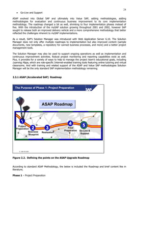 24
• Go-Live and Support
ASAP evolved into Global SAP and ultimately into Value SAP, adding methodologies, adding
methodologies for evaluation and continuous business improvement to its core implementation
methodology. The roadmap changed a bit as well, shrinking to four implementation phases instead of
five. With the introduction of the mySAP solution growing throughout 2001 and 2002, however SAP
sought to release both an improved delivery vehicle and a more comprehensive methodology that better
reflected the challenges inherent to mySAP implementations.
As a result, SAP’s Solution Manager was introduced with Web Application Server 6.10. The Solution
Manager does not only offer multiple roadmaps to implementation but also improved content (sample
documents, new templates, a repository for canned business processes, and more) and a better project
management tools.
The Solution Manager may also be used to support ongoing operations as well as implementation and
continuous improvement activities. Robust project monitoring and reporting capabilities exist as well.
Plus, it provides for a variety of ways to help to manage the project team’s educational goals, including
Learning Maps, which are role-specific Internet-enabled training tools featuring online tutoring and virtual
classrooms. And with training and related support of the ASAP and Value SAP methodologies Solution
Manager will be the only standard SAP implementation methodology remaining.
2.3.1 ASAP (Accelerated SAP) Roadmap
 SAP AG 2001
The Purpose of Phase 1: Project Preparation
ASAP Roadmap
Project
Preparation
Realization
Final
Preparation Go Live &
Support
Business
Blueprint
Figure 2.2. Defining the points on the ASAP Upgrade Roadmap
According to standard ASAP Methodology, the below is included the Roadmap and brief content like in
literature;
Phase 1 – Project Preparation
 