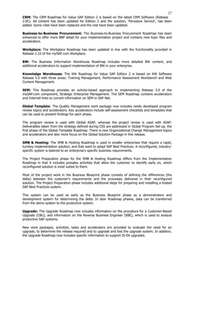27
CRM: The CRM Roadmap for Value SAP Edition 2 is based on the latest CRM Software (Release
2.0C). All content has been updated for Edition 2 and the solution, 'Pervasive Service', has been
added. Some roles have been replaced and the rest have been updated.
Business-to-Business Procurement: The Business-to-Business Procurement Roadmap has been
enhanced to offer more BBP detail for your implementation project and contains new topic files and
accelerators.
Workplace: The Workplace Roadmap has been updated in line with the functionality provided in
Release 2.10 of the mySAP.com Workplace.
BW: The Business Information Warehouse Roadmap includes more detailed BW content, and
additional accelerators to support implementation of BW in your enterprise.
Knowledge Warehouse: The KW Roadmap for Value SAP Edition 2 is based on KW Software
Release 5.0 with three areas: Training Management, Performance Assessment Workbench and Web
Content Management.
SEM: This Roadmap provides an activity-based approach to implementing Release 3.0 of the
mySAP.com component, Strategic Enterprise Management. The SEM Roadmap contains accelerators
and Internet links to current information on SEM in SAP Net.
Global Template: The Quality Management work package now includes newly developed program
review topics and accelerators. Key accelerators include self-assessment checklists and templates that
can be used to present findings for each phase.
The program review is used with Global ASAP, whereas the project review is used with ASAP.
Deliverables taken from the strategy defined during CSS are addressed in Global Program Set-up, the
first phase of the Global Template Roadmap. There is new Organizational Change Management topics
and accelerators and also more focus on the Global Solution Package in this release.
SMB & Hosting: The SMB & Hosting Roadmap is used in smaller enterprises that require a rapid,
turnkey implementation solution, and that want to adopt SAP Best Practices. A reconfigured, industry-
specific system is tailored to an enterprise's specific business requirements.
The Project Preparation phase for the SMB & Hosting Roadmap differs from the Implementation
Roadmap in that it includes presales activities that allow the customer to identify early on, which
reconfigured solution is most suited to them.
Most of the project work in the Business Blueprint phase consists of defining the differences (the
delta) between the customer's requirements and the processes delivered in their reconfigured
solution. The Project Preparation phase includes additional steps for preparing and installing a hosted
SAP Best Practices system.
This system can be used as early as the Business Blueprint phase as a demonstration and
development system for determining the delta. In later Roadmap phases, data can be transferred
from the demo system to the productive system.
Upgrade: The Upgrade Roadmap now includes information on the procedure for a Customer-Based
Upgrade (CBU), and information on the Reverse Business Engineer (RBE), which is used to analyze
productive SAP systems.
New work packages, activities, tasks and accelerators are provided to evaluate the need for an
upgrade, to determine the release required and to upgrade and test the upgrade system. In addition,
the Upgrade Roadmap now includes specific information to support IS-Oil upgrades.
 