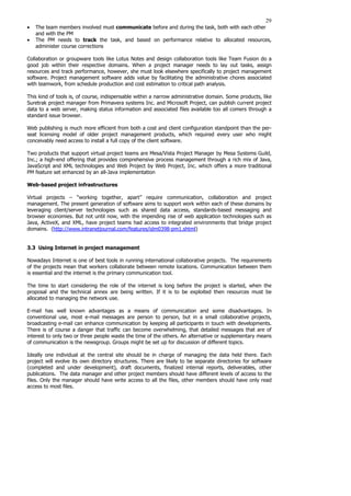29
• The team members involved must communicate before and during the task, both with each other
and with the PM
• The PM needs to track the task, and based on performance relative to allocated resources,
administer course corrections
Collaboration or groupware tools like Lotus Notes and design collaboration tools like Team Fusion do a
good job within their respective domains. When a project manager needs to lay out tasks, assign
resources and track performance, however, she must look elsewhere specifically to project management
software. Project management software adds value by facilitating the administrative chores associated
with teamwork, from schedule production and cost estimation to critical path analysis.
This kind of tools is, of course, indispensable within a narrow administrative domain. Some products, like
Suretrak project manager from Primavera systems Inc. and Microsoft Project, can publish current project
data to a web server, making status information and associated files available too all comers through a
standard issue browser.
Web publishing is much more efficient from both a cost and client configuration standpoint than the per-
seat licensing model of older project management products, which required every user who might
conceivably need access to install a full copy of the client software.
Two products that support virtual project teams are Mesa/Vista Project Manager by Mesa Systems Guild,
Inc.; a high-end offering that provides comprehensive process management through a rich mix of Java,
JavaScript and XML technologies and Web Project by Web Project, Inc. which offers a more traditional
PM feature set enhanced by an all-Java implementation
Web-based project infrastructures
Virtual projects – “working together, apart’’ require communication, collaboration and project
management. The present generation of software aims to support work within each of these domains by
leveraging client/server technologies such as shared data access, standards-based messaging and
browser economies. But not until now, with the impending rise of web application technologies such as
Java, ActiveX, and XML, have project teams had access to integrated environments that bridge project
domains. (http://www.intranetjournal.com/features/idm0398-pm1.shtml)
3.3 Using Internet in project management
Nowadays Internet is one of best tools in running international collaborative projects. The requirements
of the projects mean that workers collaborate between remote locations. Communication between them
is essential and the internet is the primary communication tool.
The time to start considering the role of the internet is long before the project is started, when the
proposal and the technical annex are being written. If it is to be exploited then resources must be
allocated to managing the network use.
E-mail has well known advantages as a means of communication and some disadvantages. In
conventional use, most e-mail messages are person to person, but in a small collaborative projects,
broadcasting e-mail can enhance communication by keeping all participants in touch with developments.
There is of course a danger that traffic can become overwhelming, that detailed messages that are of
interest to only two or three people waste the time of the others. An alternative or supplementary means
of communication is the newsgroup. Groups might be set up for discussion of different topics.
Ideally one individual at the central site should be in charge of managing the data held there. Each
project will evolve its own directory structures. There are likely to be separate directories for software
(completed and under development), draft documents, finalized internal reports, deliverables, other
publications. The data manager and other project members should have different levels of access to the
files. Only the manager should have write access to all the files, other members should have only read
access to most files.
 