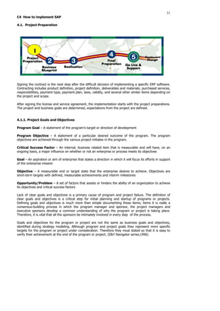 31
C4 How to implement SAP
4.1. Project Preparation
Signing the contract is the next step after the difficult decision of implementing a specific ERP software.
Contracting includes product definition, project definition, deliverables and materials, purchased services,
responsibilities, payment type, payment plan, laws, validity, and several other similar items depending on
the project and scope.
After signing the license and service agreement, the implementation starts with the project preparations.
The project and business goals are determined, expectations from the project are defined.
4.1.1. Project Goals and Objectives
Program Goal – A statement of the program’s target or direction of development
Program Objective – A statement of a particular desired outcome of the program. The program
objectives are achieved through the various project initiates in the program.
Critical Success Factor – An internal, business related item that is measurable and will have, on an
ongoing basis, a major influence on whether or not an enterprise or process meets its objectives
Goal – An aspiration or aim of enterprise that states a direction in which it will focus its efforts in support
of the enterprise mission
Objective – A measurable end or target state that the enterprise desires to achieve. Objectives are
short-term targets with defined, measurable achievements and interim milestones
Opportunity/Problem – A set of factors that assists or hinders the ability of an organization to achieve
its objectives and critical success factors
Lack of clear goals and objectives is a primary cause of program and project failure. The definition of
clear goals and objectives is a critical step for initial planning and startup of programs or projects.
Defining goals and objectives is much more than simple documenting these items; items it is really a
consensus-building process in which the program manager and sponsor, the project managers and
executive sponsors develop a common understanding of why the program or project is taking place.
Therefore, it is vital that all the sponsors be intimately involved in every step of the process.
Goals and objectives for the program or project are not the same as business goals and objectives,
identified during strategy modeling. Although program and project goals they represent more specific
targets for the program or project under consideration. Therefore they must stated so that it is easy to
verify their achievement at the end of the program or project. (E&Y Navigator series,1996)
1
 