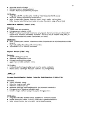 36
• Determine capacity utilization
• Estimate increase in capacity utilization
• Benefit is the margin on additional production
SAP Enablers
• Integration with MM provides earlier visibility of material/asset availability issues
• Production planning helps identify unused capacity
• Better forecasting and planning tools helps identify correct product mix to produce
• Better planning tools help manage product conversion (tear down, setup, off-spec) costs
Reduce WIP Inventory (0-50%, 10%)
Calculation
• Identify value of WIP inventory
• Estimate percent reduction in WIP
• Multiply inventory reductions by incremental carrying costs (Carrying cost should include cost of
capital, taxes, insurance, and damage allowances - should not include costs for assets, labor, or
building unless major reductions in inventory are anticipated)
SAP Enablers
• Better forecasting and planning tools minimize need to maintain WIP as a buffer against unknown
demand
• Improved visibility of inventory with on-line system
• Improved accuracy of inventory information
Improve Margins (0-5%, 2%)
Calculation
• Identify sales by product line
• Determine margin by product line
• Estimate improvement percentage
• Apply improvement to total sales volume
SAP Enablers
• Profitability analysis helps target product mixes for greater profitability
• Product costing helps target changes in production and pricing strategy
PM Module
Increase Asset Utilization - Reduce Production Asset Downtime (0-10%, 5%)
Calculation
• Identify daily sales volume
• Determine margin on daily sales
• Determine fixed cost per day
• Determine production downtime for planned and unplanned maintenance
• Estimate portion of downtime to be eliminated
• Benefit is margin and fixed costs previously lost during downtime
SAP Enablers
• Integration with other modules reduces cycle time for maintenance orders
• On-line system with analysis tools helps drive down unplanned maintenance
• Better problem tracking and preventative maintenance forecasting
 