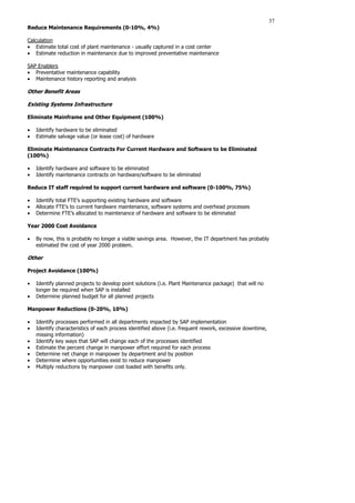 37
Reduce Maintenance Requirements (0-10%, 4%)
Calculation
• Estimate total cost of plant maintenance - usually captured in a cost center
• Estimate reduction in maintenance due to improved preventative maintenance
SAP Enablers
• Preventative maintenance capability
• Maintenance history reporting and analysis
Other Benefit Areas
Existing Systems Infrastructure
Eliminate Mainframe and Other Equipment (100%)
• Identify hardware to be eliminated
• Estimate salvage value (or lease cost) of hardware
Eliminate Maintenance Contracts For Current Hardware and Software to be Eliminated
(100%)
• Identify hardware and software to be eliminated
• Identify maintenance contracts on hardware/software to be eliminated
Reduce IT staff required to support current hardware and software (0-100%, 75%)
• Identify total FTE’s supporting existing hardware and software
• Allocate FTE’s to current hardware maintenance, software systems and overhead processes
• Determine FTE’s allocated to maintenance of hardware and software to be eliminated
Year 2000 Cost Avoidance
• By now, this is probably no longer a viable savings area. However, the IT department has probably
estimated the cost of year 2000 problem.
Other
Project Avoidance (100%)
• Identify planned projects to develop point solutions (i.e. Plant Maintenance package) that will no
longer be required when SAP is installed
• Determine planned budget for all planned projects
Manpower Reductions (0-20%, 10%)
• Identify processes performed in all departments impacted by SAP implementation
• Identify characteristics of each process identified above (i.e. frequent rework, excessive downtime,
missing information)
• Identify key ways that SAP will change each of the processes identified
• Estimate the percent change in manpower effort required for each process
• Determine net change in manpower by department and by position
• Determine where opportunities exist to reduce manpower
• Multiply reductions by manpower cost loaded with benefits only.
 