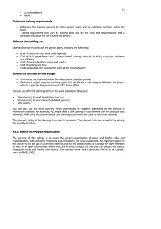 42
• Accommodations
• Meals
Determine training requirements
• Determine the training required by entire project team and by individual members within the
team
• Training requirement may vary by existing skills and by the roles and responsibilities that a
particular individual will have during the project
Estimate the training cost
Estimate the training costs for the project team, including the following;
• Cost of instructors and associated expenses
• Cost of both paper-based and computer-based training material, including computer hardware
and software
• Cost of training facilities, meals and snacks
• Cost of participant’s time
• Costs associated with locating the team at the training facility
Summarize the costs for the budget
• Summarize the total costs either by milestones or calendar periods
• Generate a project expense summary report that details each cost category defined in the project
with its respective budgeted amount (E&Y Series,1996)
You can use different planning forms in the work breakdown structure:
• Cost planning by work breakdown structure
• Cost planning by cost element (detailed planning)
• Unit costing
You can also use the three planning forms alternatively or together depending on the amount of
information available. For example, you might enter a unit costing or cost element plan for particular cost
elements, while using structure-oriented cost planning to estimate the costs for the other elements
The planned costing is the planning form used in networks. The planned costs are arrived at by valuing
the quantity structure.
4.1.5. Define the Program Organization
The purpose of this activity is to create the project organization structure and finalize roles and
responsibilities. Both company employees and consultants will need assignment. An important aspect of
this activity is the set up of a common working area for the project team. It is critical for team members
to work in an open environment where they are in direct contact, so that they can discuss the various
integration issues and resolve them quickly. This common work area is generally referred to as a project
team. (ASAP91,2001)
 