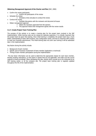 50
Obtaining Management Approval of the Charter and Plan (E&Y, 2000)
• Confirm the review participants
• Confirm the participants of the review
• Schedule the review
• Schedule a time and place to conduct the review
• Conduct the review
• Facilitate discussions with the reviewers and document all issues
• Obtain management approval
• Obtain the necessary approvals from the sponsor.
• This approval means that management agrees with the review results
4.1.7. Create Project Team Training Plan
The purpose of this activity is to create a training plan for the project team involved in the SAP
implementation. While training costs can be viewed as relatively expensive, it is critically important that
the project team be given this training. Once initial training is completed, the project team has a much
better understanding of basic SAP functions, how configuration works, and how to maximize SAP’s impact
to meet your business requirements. This initial training does not cover user training it will be addressed
later in the implementation.
Key factors during this activity include:
• Background of each member
• Specific area of business involvement of team member (application or technical)
• Timing of team member participation during the implementation
This key factor information can be used to determine the appropriate classes for each team member,
thereby avoiding redundancy, or time spent in classes that are not applicable, and make sure the course
material is timed accordingly. When developing this plan, decide which courses are to be conducted at an
SAP training center, or at the company site. The project team training plan is regularly updated
throughout the life of the implementation.
 