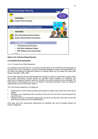 60
 SAP AG 2001
Technical Design Planning
Set up Development Environment
System Administration Procedures
Business
Blueprint
Business
Blueprint
Accelerators:
„ IT Infrastructure Document
„ SAP Web Installation Guides
„ SAP Software and License Keys
Activities
Activities
Establish Development Environment Upgrade
Srategy
Create Technical Design
Figure 4.16. Technical Design Planning
4.2.3 Realize Some Assessment
4.2.3.1. Focused Current State Assessment
It is important to note that there are 3 concurrent activities going on here. While they are taking place at
the same time, there is precedence. Focused Current State Assessment needs to be finalized before you
can finalize the package fit assessment needs to be finalized before you can finalize the Future State
Solution Description. (SER, 1996)
Current state high-level process model development summaries customer requirements, process inputs,
and process performance. Process threads are identified context diagrams are developed, and
performance management baseline models are identified. Key process requirements are developed. The
major process is decomposed into one or two levels of sub-process flowcharts, which are mapped to
organizational units and information systems.
The 3 key activities happening in this stage are:
• Analyzing their current business practices and processes to identify areas where they most need to
improve
• Identifying core competencies which will help to focus all of the work that is done throughout the
rest of the route
• Identifying short term improvement opportunities so that we can get some return back to the client
while they are waiting for the first implementation
Once these short term improvement opportunities are identified, they will be managed through the
project management.
 