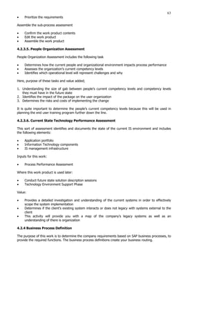 63
• Prioritize the requirements
Assemble the sub-process assessment
• Confirm the work product contents
• Edit the work product
• Assemble the work product
4.2.3.5. People Organization Assessment
People Organization Assessment includes the following task
• Determines how the current people and organizational environment impacts process performance
• Assesses the organization’s current competency levels
• Identifies which operational level will represent challenges and why
Here, purpose of these tasks and value added;
1. Understanding the size of gab between people’s current competency levels and competency levels
they must have in the future state
2. Identifies the impact of the package on the user organization
3. Determines the risks and costs of implementing the change
It is quite important to determine the people’s current competency levels because this will be used in
planning the end user training program further down the line.
4.2.3.6. Current State Technology Performance Assessment
This sort of assessment identifies and documents the state of the current IS environment and includes
the following elements:
• Application portfolio
• Information Technology components
• IS management infrastructure
Inputs for this work:
• Process Performance Assessment
Where this work product is used later:
• Conduct future state solution description sessions
• Technology Environment Support Phase
Value:
• Provides a detailed investigation and understanding of the current systems in order to effectively
scope the system implementation
• Determines if the client’s existing system interacts or does not legacy with systems external to the
client
• This activity will provide you with a map of the company’s legacy systems as well as an
understanding of there is organization
4.2.4 Business Process Definition
The purpose of this work is to determine the company requirements based on SAP business processes, to
provide the required functions. The business process definitions create your business routing.
 