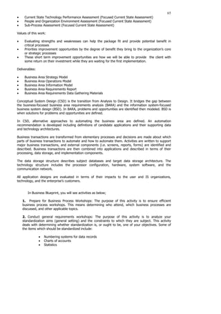 65
• Current State Technology Performance Assessment (Focused Current State Assessment)
• People and Organization Environment Assessment (Focused Current State Assessment)
• Sub-Process Assessment (Focused Current State Assessment)
Values of this work:
• Evaluating strengths and weaknesses can help the package fit and provide potential benefit in
critical processes
• Priorities improvement opportunities by the degree of benefit they bring to the organization’s core
or strategic processes
• These short term improvement opportunities are how we will be able to provide the client with
some return on their investment while they are waiting for the first implementation.
Deliverables:
• Business Area Strategy Model
• Business Area Operations Model
• Business Area Information Model
• Business Area Requirements Report
• Business Area Requirements Data Gathering Materials
Conceptual System Design (CSD) is the transition from Analysis to Design. It bridges the gap between
the business-focused business area requirements analysis (BARA) and the information system-focused
business system design (BSD). In BARA, problems and opportunities are identified then modeled. BSD is
when solutions for problems and opportunities are defined.
In CSD, alternative approaches to automating the business area are defined. An automation
recommendation is developed including definitions of candidate applications and their supporting data
and technology architectures.
Business transactions are transformed from elementary processes and decisions are made about which
parts of business transactions to automate and how to automate them. Activities are written to support
major business transactions, and external components (i.e. screens, reports, forms) are identified and
described. Business transactions are then combined into applications and described in terms of their
processing, data storage, and implementation components.
The data storage structure describes subject databases and target data storage architecture. The
technology structure includes the processor configuration, hardware, system software, and the
communication network.
All application designs are evaluated in terms of their impacts to the user and IS organizations,
technology, and the enterprise’s customers.
In Business Blueprint, you will see activities as below;
1. Prepare for Business Process Workshops: The purpose of this activity is to ensure efficient
business process workshops. This means determining who attend, which business processes are
discussed, and other applicable topics.
2. Conduct general requirements workshops: The purpose of this activity is to analyze your
standardization aims (general setting) and the constraints to which they are subject. This activity
deals with determining whether standardization is, or ought to be, one of your objectives. Some of
the items which should be standardized include:
• Numbering systems for data records
• Charts of accounts
• Statistics
 