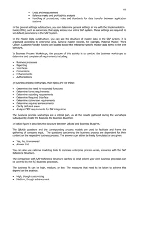 66
• Units and measurement
• Balance sheets and profitability analysis
• Handling of procedures, rules and standards for data transfer between application
systems
In the general settings substructure, you can determine general settings in line with the Implementation
Guide (IMG), such as currencies, that apply across your entire SAP system. These settings are required to
set default parameters in the SAP System.
In the Master Data substructure, you can see the structure of master data in the SAP system. It is
organized according to enterprise area. General master records, for example, Material Master, Work
Center, Customer/Vendor Record are located below the enterprise-specific master data items in the tree
structure.
In Business Process Workshops, the purpose of this activity is to conduct the business workshops to
determine and complete all requirements including:
• Business processes
• Reporting
• Interfaces
• Conversions
• Enhancements
• Authorizations
In business process workshops, main tasks are like these:
• Determine the need for extended functions
• Determine forms requirements
• Determine reporting requirements
• Determine Required Interface
• Determine conversion requirements
• Determine required enhancements
• Clarify deficient areas
• Analyze CRM requirements for BW integration
The business process workshops are a critical part, as all the results gathered during the workshops
subsequently create the business the Business Blueprint.
In below figure it describes the structure between Q&Adb and Business Blueprint.
The Q&Adb questions and the corresponding process models are used to facilitate and frame the
gathering of company input. The questions concerning the business process are dependent for their
content on the respective business process. The answers can either be freely formulated or are given:
• Yes, No, Unanswered
• Answer List
You can also use external modeling tools to compare enterprise process areas, scenarios with the SAP
Reference Structure.
The comparison with SAP Reference Structure clarifies to what extent your own business processes can
be covered by the R/3 business processes.
The business fit can be high, medium, or low. The measures that need to be taken to achieve this
depend on the analysis:
• High, though customizing
• Medium, though enhancement
 
