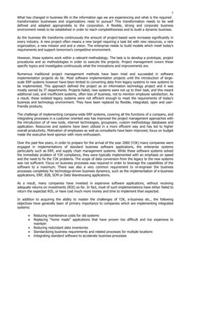 7
What has changed in business life in the information age we are experiencing and what is the required
transformation businesses and organizations need to pursue? This transformation needs to be well
defined and adapted appropriately to the corporation. A flexible, strong and corporate business
environment needs to be established in order to reach comptetitiveness and to build a dynamic business.
As the business life transforms continuously the amount of project-based work increases significantly in
every industry. A new project often means a new target requiring a task list with new resources, a new
organization, a new mission and and a vision. The enterprise needs to build models which meet today’s
requirements and support tomorrow’s competitive environment.
However, these systems work within a relevant methodology. The task is to develop a prototype, project
procedures and so methodologies in order to execute the projects. Project management covers these
specific topics and investigates continuously what the innovations and improvements are.
Numerous traditional project management methods have been tried and succeeded in software
implementation projects do far. Most software implementation projects until the introduction of large-
scale ERP systems however have been limited to converting data from legacy systems to new systems to
be implemented. This approach defined the project as an information technology project and it was
mostly owned by IT departments. Projects failed, new systems were not up to their task, and this meant
additional cost, and insufficient systems, often loss of business, not to mention employee satisfaction. As
a result, these isolated legacy systems were not efficient enough to meet the requirements of today’s
business and technology environment. They have been replaced by flexible, integrated, open and user-
friendly products.
The challenge of implementing company-wide ERP systems, covering all the functions of a company, and
integrating processes in a customer oriented way has improved the project management approaches with
the introduction of of new tools, internet technologies, groupware, custom methodology databases and
application. Resources and systems have been utilized in a more efficient way and has led to higher
overall productivity. Motivation of employees as well as consultants have been improved, focus on budget
made the executive level sponsor with more enthusiasm.
Over the past few years, in order to prepare for the arrival of the year 2000 (Y2K) many companies were
engaged in implementations of standard business software applications, the enterprise systems
particularly such as ERP, and supply chain management systems. While these software systems solved
the immediate problem of Y2K compliance, they were typically implemented with an emphasis on speed
and the need to fix the Y2K problems. The scope of data conversion from the legacy to the new systems
was not sufficient. Focus on business processes was required in order to leverage the capabilities of the
software to a maximum. There was also a very common requirement to re-engineer the business
processes completely for technology-driven business dynamics, such as the implementation of e-business
applications, ERP, B2B, SCM or Data Warehousing applications.
As a result, many companies have invested in expensive software applications, without receiving
adequate returns on investments (ROI) so far. In fact, most of such implementations have either failed to
return the expected ROI, or have cost much more money and time to implement than expected.
In addition to acquiring the ability to master the challenges of Y2K, e-business etc., the following
objectives have generally been of primary importance to companies which are implementing integrated
systems:
• Reducing maintenance costs for old systems
• Replacing “home made” applications that have proven too difficult and too expensive to
maintain
• Reducing redundant data inventories
• Standardizing business requirements and related processes for multiple locations
• Integrating standard software to accelerate business processes
 