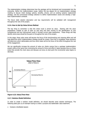 72
The implementation strategy determines how the package will be introduced and incorporated into the
enterprise. Define the implementation scope. Gather the key players for an implementation strategy
meeting to discuss initial strategy options, benefits, drivers, and an existing systems replacement
strategy. Use the summarized strategy selection to define implementation waves and develop a high-
level implementation schedule.
The future state solution description and key requirements will be validated with management
throughout the rest of the project.
4.2.6. How to Set Up Value Driven Method
The key thing to remember is that this entire route is driven by value. Starting with the value
propositions created as part of start up and prep and then moving to the identification of core
competencies and key improvement areas in focused current state assessment. These things will help
identify what areas should be focused on throughout the rest of the project.
In this stage, these value areas will become the focus of the benchmarking and visioning effort and will
help determine which implementation strategy should be chosen. Once this is completed, these decisions
will determine which deliverables and thus which tasks will be the focus of the effort throughout the rest
of the engagement.
We can significantly increase the amount of value our clients receive from a package implementation
project while at the same time minimizing the amount of time and effort it takes because focus on those
areas that provide the most value and because we know at what point the incremental value begins to
decrease.
Value/Time View
(Rate of Return)
Increasing Returns
V1
Decreasing Returns
Value
Time T1
Figure 4.23. Value/Time View
4.2.7. Solution Model Definition
In order to create a solution model definition, we should describe some solution techniques. The
following tasks give us an example routing to create a purpose and stakeholder value statement.
• Conduct a facilitated session
 