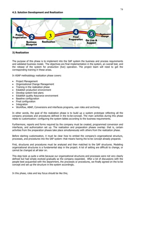 74
4.3. Solution Development and Realization
3) Realization
The purpose of this phase is to implement into the SAP system the business and process requirements
and validated business model. The objectives are final implementation in the system, an overall test, and
the release of the system for production (live) operation. The project team will need to get the
corresponding training in these areas.
In ASAP methodology realization phase covers:
• Project Management
• Organizational Change Management
• Training in the realization phase
• Establish production environment
• Develop system test plans
• Establish quality Assurance environment
• Baseline configuration
• Final configuration
• Integration
• Workflow, ABAP, Conversions and interfaces programs, user roles and archiving
In other words, the goal of the realization phase is to build up a system prototype reflecting all the
company processes and procedures defined in the to-be-concept. The main activities during this phase
relate to customization: configuring the system tables according to the business requirements.
Furthermore, reports and forms required by the company must be created, programmed conversion and
interfaces, and authorization set up. The realization and preparation phases overlap: that is, certain
activities from the preparation phases take place simultaneously with others from the realization phase.
Before starting customization, it must be clear how to embed the company’s organizational structure,
processes, and procedures into the SAP system: that means having the to-be concept already prepared.
First, structures and procedures must be analyzed and then matched to the SAP structures. Modeling
organizational structures is a fundamental step in the project. A lot of setting are difficult to change, or
cannot be changed at all later on.
This step took us quite a while because our organizational structures and processes were not very clearly
defined but had simply evolved gradually as the company expanded. After a lot of discussions with the
people best acquainted with the department, the processes or procedures, we finally agreed on the to-be
concept and set up the structure in the system accordingly.
In this phase, roles and key focus should be like this;
3
3
 