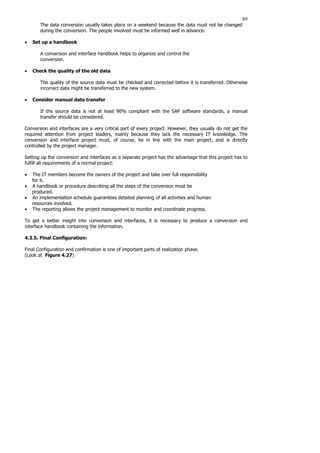 80
The data conversion usually takes place on a weekend because the data must not be changed
during the conversion. The people involved must be informed well in advance.
• Set up a handbook
A conversion and interface handbook helps to organize and control the
conversion.
• Check the quality of the old data
The quality of the source data must be checked and corrected before it is transferred. Otherwise
incorrect data might be transferred to the new system.
• Consider manual data transfer
If the source data is not at least 90% compliant with the SAP software standards, a manual
transfer should be considered.
Conversion and interfaces are a very critical part of every project. However, they usually do not get the
required attention from project leaders, mainly because they lack the necessary IT knowledge. The
conversion and interface project must, of course, be in line with the main project, and is directly
controlled by the project manager.
Setting up the conversion and interfaces as a separate project has the advantage that this project has to
fulfill all requirements of a normal project:
• The IT members become the owners of the project and take over full responsibility
for it.
• A handbook or procedure describing all the steps of the conversion must be
produced.
• An implementation schedule guarantees detailed planning of all activities and human
resources involved.
• The reporting allows the project management to monitor and coordinate progress.
To get a better insight into conversion and interfaces, it is necessary to produce a conversion and
interface handbook containing the information.
4.3.5. Final Configuration:
Final Configuration and confirmation is one of important parts of realization phase.
(Look at Figure 4.27)
 