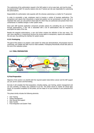 84
The customizing of the authorization request in the SAP system is not an easy task, and must be done
by experienced IT staff. For security reasons only one IT person per site was responsible for customizing
the authorizations.
Responsibility for authorization rests squarely with the whereas customizing is a matter for IT personnel.
In order to accomplish a task, employees need to traverse a variety of business applications. The
transactions and reports that characterize a typical job position can be summarized in a user role. It is
important that users can only perform those tasks for which they are authorized and prevent them from
unintentional or unskilled changes in other system areas.
Since each SAP business application component provides options for controlling the use of functions
through authorizations, a user role is associated with a set of authorizations that are required to
accomplish the tasks of the role.
Besides the assigned authorizations, a user role further contains the definition of the user menu. The
user menu specifies in a hierarchical structure the access paths to transactions, reports and websites for
the end user, thus defining the interface for system access.
4.3.9. Prototyping
The goal of this section is to prepare a test system for initial user demonstrations. All processes must be
customized, and reliable test data must be made available. Prototyping theoretically should take place at
the end of the realization phase.
4.4 FINAL PREPARATION
4) Final Preparation
Objective of this section is to identify both the required system tests before cutover and the SAP support
you can use for cutover and final testing.
And also it will complete the final preparation, including testing, user training, system management and
cut over activities, to finalize your readiness to go live. This phase serves to resolve all critical open
issues. On successful completion of this phase, you are ready to run your business in your productive R/3
system.
This phase shortly includes the following elements:
• User Training
• System Management
• User Manual and support
• Data Transfer
• Final Integration and System Tests
4
 