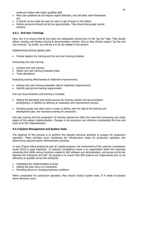 86
continues hotline with highly qualified staff.
• Most user problems do not require urgent attention, and will often work themselves
out.
• It should not be made too easy for users to get through to the hotline.
• Hotline personnel should not be too approachable. They should discourage routine
contacts.
4.4.2 End User Trainings
Here, aim is to ensure that all end users are adequately trained prior to the ‘’go live’’ date. They should
define, develop and finalize training  documentation content. And so they should conduct ‘’go live end
user training’’. So briefly, you will see a to do list related to this section:
Implementing training logistics plan:
• Finalize logistics for training and the end user training schedule.
Conducting end user training:
• Conduct end user training
• Obtain end user training evaluation data
• Track attendance
Evaluating training effectiveness  implement improvements:
• Analyze end user training evaluation data  implement improvements
• Identify post go-live training requirements
End user documentation and training is included;
• Setting the standards and review process for training content and documentation
development, in addition to defining an evaluation and improvement process.
• Denoting power and other users in order to define, with the help of the training and
development plan, the necessary training for production.
End user training and the preparation of training material are often the most time consuming and costly
aspect of the system implementation. Changes in the procedure can influence considerably the time and
costs of an R/3 implementation.
4.4.3 System Management and System Tests
The objective of this process is to perform the relevant technical activities to prepare for production
operation. These activities cover monitoring the infrastructure needs for production operation and
determining required system administration activities.
In case of local rollout projects as part of a global program, the involvement of the customer competence
center (CCC) is quite important. A customer competence center is an organization within the corporate
enterprise that fulfills various functions related to SAP software and administration, and serves as the link
between the enterprise and SAP. Its purpose is to ensure that SAP systems are implemented and run as
efficiently as possible across the enterprise:
• Facilitating the implementation process
• Getting the best return on investment
• Providing advice on changing business conditions
Within preparation for production operation, they should conduct system tests. If it needs to express
which elements cover;
 