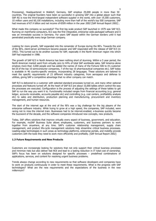 9
Processing). Headquartered in Waldorf, Germany, SAP employs 29,000 people in more than 50
countries. The original founders have been so successful in growing SAP into a global player such that
SAP AG is now the third-largest independent software supplier in the world, with over 19,300 customers,
10 million users and 60,100 installations, including more than half of the world’s top 500 companies. SAP
had revenues of €7.4 billion and net income of €509 million in the year 2002 [SAP Annual Report 2002] .
What made this company so successful? The first big scale product SAP launched in 1979 was SAP R/2.
Running on mainframe computers, R/2 was the first integrated, enterprise wide packaged software and it
was an immediate success in Germany. For years SAP stayed within the German borders until it had
penetrated practically every large German company.
Looking for more growth, SAP expanded into the remainder of Europe during the 80's. Towards the end
of the 80's, client-server architecture became popular and SAP responded with the release of SAP R/3 (in
1992). This turned out to be another success for SAP, especially in the North American region into which
SAP had expanded in 1988.
The growth of SAP R/3 in North America has been nothing short of stunning. Within a 5 year period, the
North American market went from virtually zero to 44% of total SAP worldwide sales. SAP America alone
employs more than 3,000 people and has added the names of many of the Fortune 500 to it’s customer
list (8 of the top 10 semiconductor companies, 7 of the top 10 pharmaceutical companies etc). SAP today
is available in 46 country-specific versions, incorporating 28 languages. These solutions are tailored to
meet the specific requirements of 23 different industry categories, from aerospace and defense to
utilities, giving SAP a competitive advantage that no other company can match.
SAP R/3 is delivered to a customer with selected standard processes turned on, and many other optional
processes and features turned off. At the heart of SAP R/3 are about 10,000 tables which control the way
the processes are executed. Configuration is the process of adjusting the settings of these tables to get
SAP to run the way you want it to. Functionality included ranges from financial accounting (e.g. general
ledger, accounts receivable, accounts payable etc) and controlling (e.g. cost centers, profitability analysis
etc) to sales and distribution, production planning and manufacturing, procurement and inventory
management, and human resources.
The start of the internet age at the end of the 90’s was a big challenge for the big players of the
enterprise software industry. While trying to grow at a high speed, the companies, SAP included, were
racing not to miss the internet train. Businesses had to be internet-enabled, e-business quickly became
the buzzword of the decade, and the software companies introduced new concepts, new products.
Today, SAP offers solutions that improve virtually every aspect of business, government, and education.
For example, mySAP Business Suite allows employees, customers, and business partners to work
together from anywhere, at any time. SAP’s customer relationship management, supply chain
management, and product life-cycle management solutions help streamline critical business processes.
Leading-edge technologies in such areas as technology platforms, enterprise portals, and mobility provide
customers with the tools they need to work more efficiently and profitably. [SAP Annual Report 2002]
1.3 Future Requirements and New Products
Customers are increasingly looking for solutions that not only support their critical business processes
and minimize risks but also deliver fast ROI and lead to a lasting reduction in IT total cost of ownership.
SAP’s focus has been on solutions designed for specific processes – predefined combinations of
applications, services, and content for resolving urgent business problems.
Trends always change according to new requirements so that software developers and companies have
to work on products continuously in order to meet these requirements. What is the progress with SAP
technologies? What are the new requirements and the expectations of the business in the new
millennium?
 
