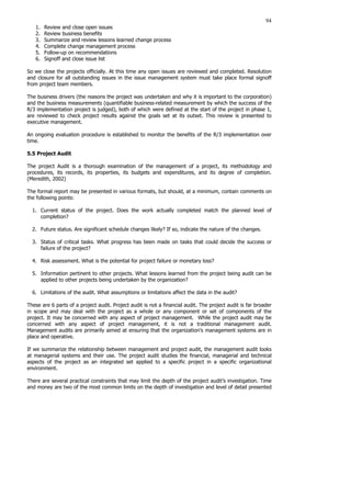 94
1. Review and close open issues
2. Review business benefits
3. Summarize and review lessons learned change process
4. Complete change management process
5. Follow-up on recommendations
6. Signoff and close issue list
So we close the projects officially. At this time any open issues are reviewed and completed. Resolution
and closure for all outstanding issues in the issue management system must take place formal signoff
from project team members.
The business drivers (the reasons the project was undertaken and why it is important to the corporation)
and the business measurements (quantifiable business-related measurement by which the success of the
R/3 implementation project is judged), both of which were defined at the start of the project in phase 1,
are reviewed to check project results against the goals set at its outset. This review is presented to
executive management.
An ongoing evaluation procedure is established to monitor the benefits of the R/3 implementation over
time.
5.5 Project Audit
The project Audit is a thorough examination of the management of a project, its methodology and
procedures, its records, its properties, its budgets and expenditures, and its degree of completion.
(Meredith, 2002)
The formal report may be presented in various formats, but should, at a minimum, contain comments on
the following points:
1. Current status of the project. Does the work actually completed match the planned level of
completion?
2. Future status. Are significant schedule changes likely? If so, indicate the nature of the changes.
3. Status of critical tasks. What progress has been made on tasks that could decide the success or
failure of the project?
4. Risk assessment. What is the potential for project failure or monetary loss?
5. Information pertinent to other projects. What lessons learned from the project being audit can be
applied to other projects being undertaken by the organization?
6. Limitations of the audit. What assumptions or limitations affect the data in the audit?
These are 6 parts of a project audit. Project audit is not a financial audit. The project audit is far broader
in scope and may deal with the project as a whole or any component or set of components of the
project. It may be concerned with any aspect of project management. While the project audit may be
concerned with any aspect of project management, it is not a traditional management audit.
Management audits are primarily aimed at ensuring that the organization’s management systems are in
place and operative.
If we summarize the relationship between management and project audit, the management audit looks
at managerial systems and their use. The project audit studies the financial, managerial and technical
aspects of the project as an integrated set applied to a specific project in a specific organizational
environment.
There are several practical constraints that may limit the depth of the project audit’s investigation. Time
and money are two of the most common limits on the depth of investigation and level of detail presented
 