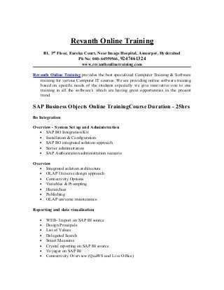 Revanth Online Training
       B1, 3rd Floor, Eureka Court, Near Image Hospital, Ameerpet, Hyderabad
                          Ph No: 040-64559566, 9247461324
                           www.revanthonlinetraining.com

Revanth Online Training provides the best specialized Computer Training & Software
   training for various Computer IT courses. We are providing online software training
   based on specific needs of the students especially we give innovative one to one
   training in all the software’s which are having great opportunities in the present
   trend.

SAP Business Objects Online TrainingCourse Duration - 25hrs
Bo Integration

Overview - System Set up and Administration
   • SAP BO Integration Kit
   • Installation & Configuration
   • SAP BO integrated solution approach
   • Server administration
   • SAP Authorization administration scenario

Overview
   • Integrated solution architecture
   • OLAP Universe design approach
   • Connectivity Options
   • Variables & Prompting
   • Hierarchies
   • Publishing
   • OLAP universe maintenance

Reporting and data visualization

   •    WEB- I report on SAP BI source
   •    Design Principals
   •    List of Values
   •    Delegated Search
   •    Smart Measures
   •    Crystal reporting on SAP BI source
   •    Voyager on SAP BI
   •    Connectivity Overview (QaaWS and Live Office)
 