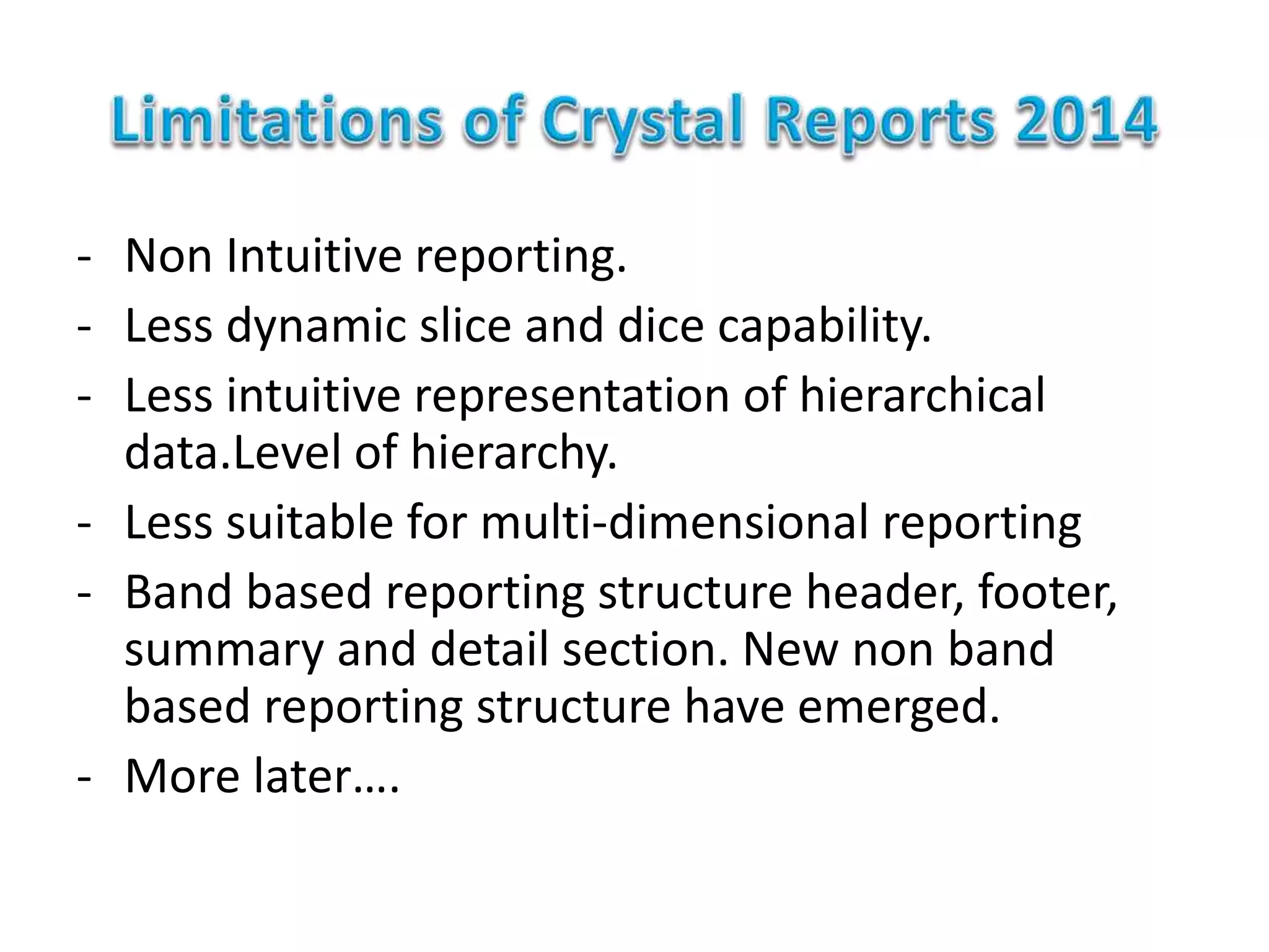 - Non Intuitive reporting.
- Less dynamic slice and dice capability.
- Less intuitive representation of hierarchical
data.Level of hierarchy.
- Less suitable for multi-dimensional reporting
- Band based reporting structure header, footer,
summary and detail section. New non band
based reporting structure have emerged.
- More later….
 