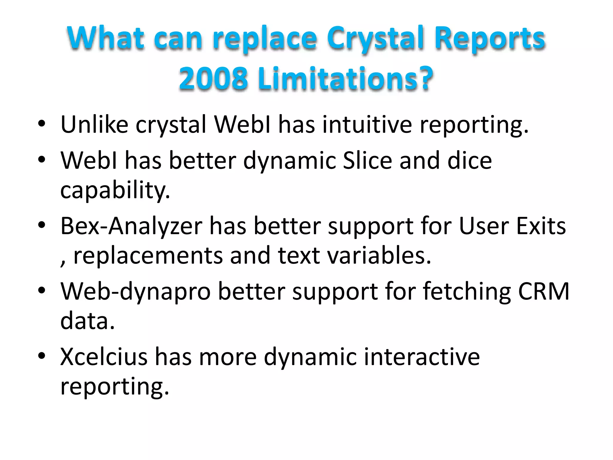 What can replace Crystal Reports
2008 Limitations?
• Unlike crystal WebI has intuitive reporting.
• WebI has better dynamic Slice and dice
capability.
• Bex-Analyzer has better support for User Exits
, replacements and text variables.
• Web-dynapro better support for fetching CRM
data.
• Xcelcius has more dynamic interactive
reporting.
 