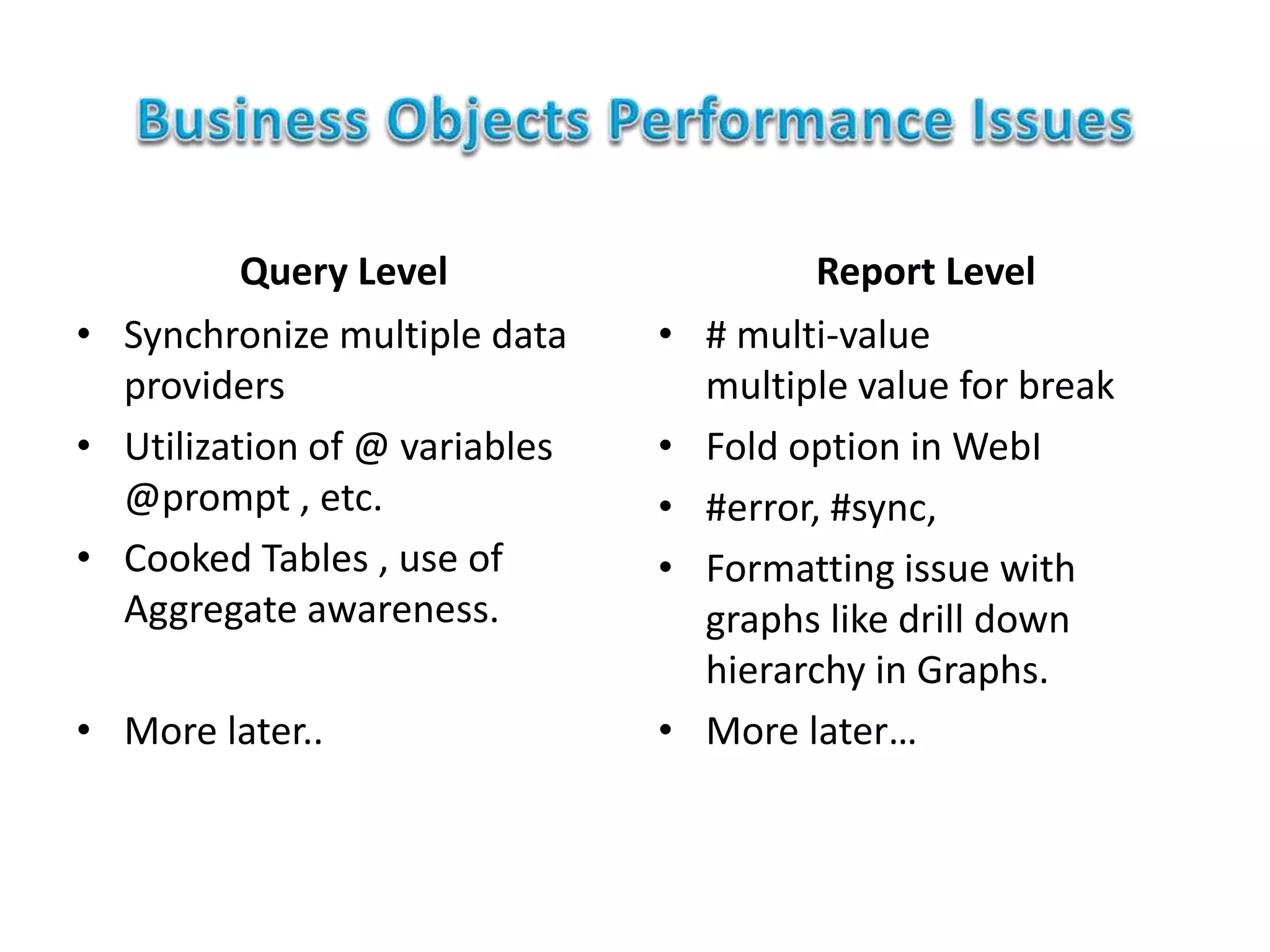 Query Level
• Synchronize multiple data
providers
• Utilization of @ variables
@prompt , etc.
• Cooked Tables , use of
Aggregate awareness.
• More later..
Report Level
• # multi-value
multiple value for break
• Fold option in WebI
• #error, #sync,
• Formatting issue with
graphs like drill down
hierarchy in Graphs.
• More later…
 