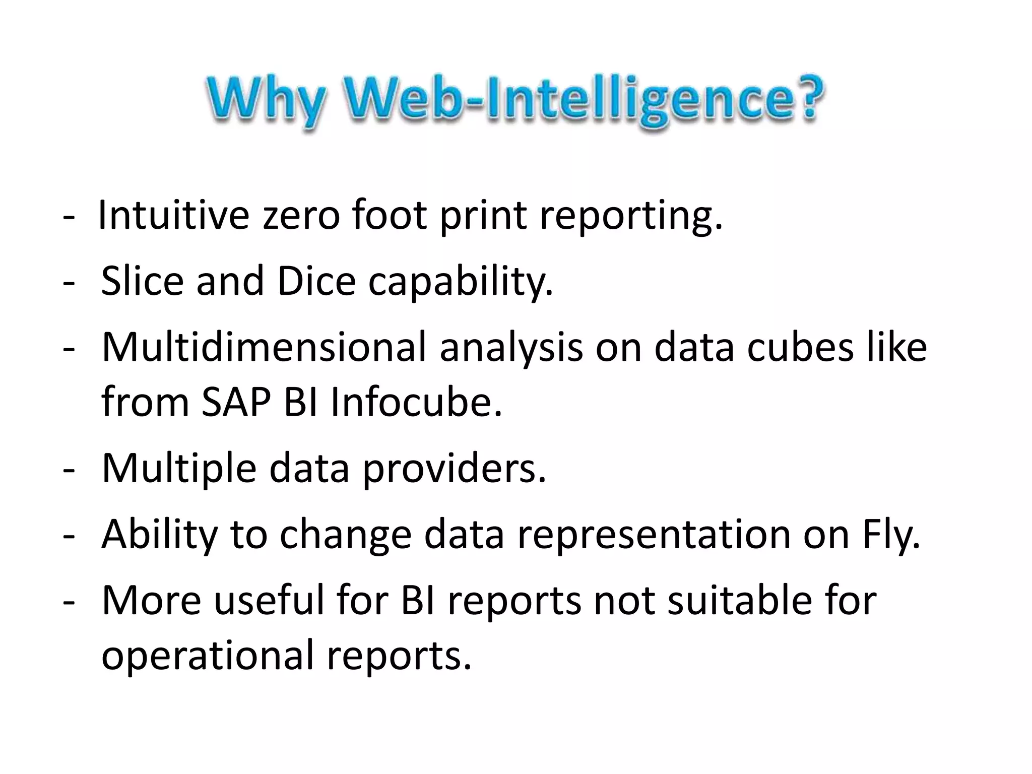 - Intuitive zero foot print reporting.
- Slice and Dice capability.
- Multidimensional analysis on data cubes like
from SAP BI Infocube.
- Multiple data providers.
- Ability to change data representation on Fly.
- More useful for BI reports not suitable for
operational reports.
 