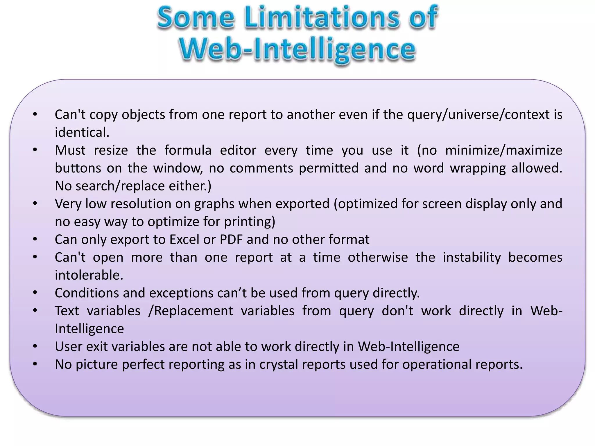 • Can't copy objects from one report to another even if the query/universe/context is
identical.
• Must resize the formula editor every time you use it (no minimize/maximize
buttons on the window, no comments permitted and no word wrapping allowed.
No search/replace either.)
• Very low resolution on graphs when exported (optimized for screen display only and
no easy way to optimize for printing)
• Can only export to Excel or PDF and no other format
• Can't open more than one report at a time otherwise the instability becomes
intolerable.
• Conditions and exceptions can’t be used from query directly.
• Text variables /Replacement variables from query don't work directly in Web-
Intelligence
• User exit variables are not able to work directly in Web-Intelligence
• No picture perfect reporting as in crystal reports used for operational reports.
 