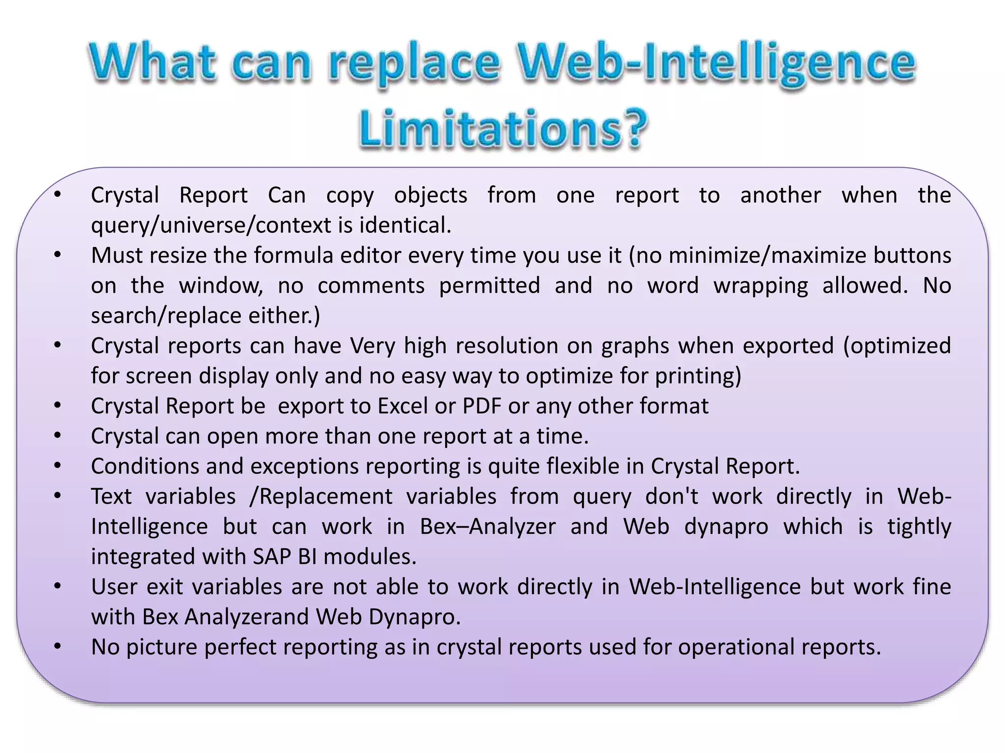 • Crystal Report Can copy objects from one report to another when the
query/universe/context is identical.
• Must resize the formula editor every time you use it (no minimize/maximize buttons
on the window, no comments permitted and no word wrapping allowed. No
search/replace either.)
• Crystal reports can have Very high resolution on graphs when exported (optimized
for screen display only and no easy way to optimize for printing)
• Crystal Report be export to Excel or PDF or any other format
• Crystal can open more than one report at a time.
• Conditions and exceptions reporting is quite flexible in Crystal Report.
• Text variables /Replacement variables from query don't work directly in Web-
Intelligence but can work in Bex–Analyzer and Web dynapro which is tightly
integrated with SAP BI modules.
• User exit variables are not able to work directly in Web-Intelligence but work fine
with Bex Analyzerand Web Dynapro.
• No picture perfect reporting as in crystal reports used for operational reports.
 