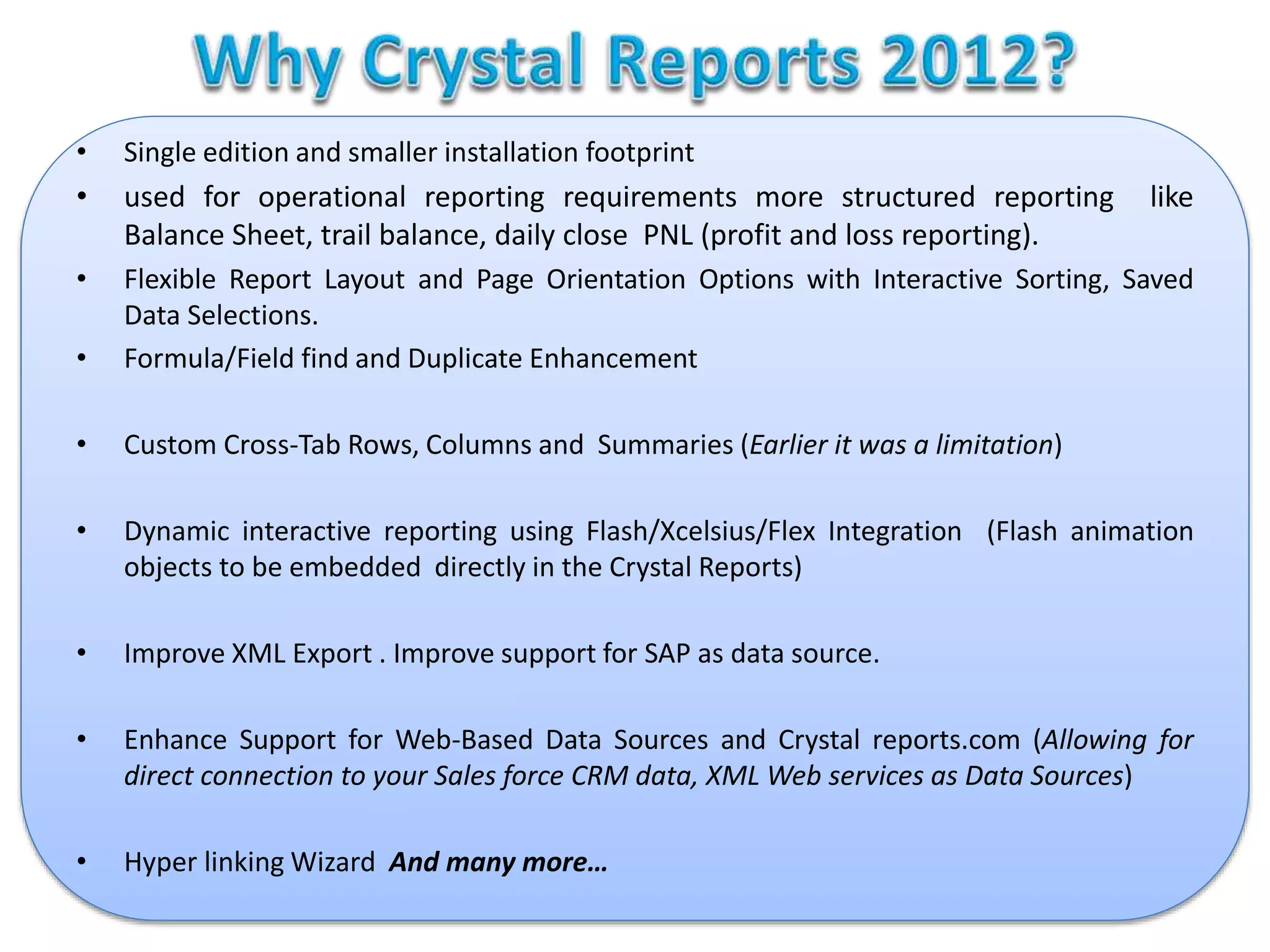 • Single edition and smaller installation footprint
• used for operational reporting requirements more structured reporting like
Balance Sheet, trail balance, daily close PNL (profit and loss reporting).
• Flexible Report Layout and Page Orientation Options with Interactive Sorting, Saved
Data Selections.
• Formula/Field find and Duplicate Enhancement
• Custom Cross-Tab Rows, Columns and Summaries (Earlier it was a limitation)
• Dynamic interactive reporting using Flash/Xcelsius/Flex Integration (Flash animation
objects to be embedded directly in the Crystal Reports)
• Improve XML Export . Improve support for SAP as data source.
• Enhance Support for Web-Based Data Sources and Crystal reports.com (Allowing for
direct connection to your Sales force CRM data, XML Web services as Data Sources)
• Hyper linking Wizard And many more…
 