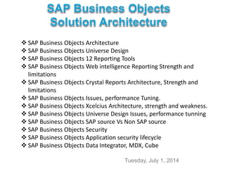 Tuesday, July 1, 2014
 SAP Business Objects Architecture
 SAP Business Objects Universe Design
 SAP Business Objects 12 Reporting Tools
 SAP Business Objects Web intelligence Reporting Strength and
limitations
 SAP Business Objects Crystal Reports Architecture, Strength and
limitations
 SAP Business Objects Issues, performance Tuning.
 SAP Business Objects Xcelcius Architecture, strength and weakness.
 SAP Business Objects Universe Design Issues, performance tunning
 SAP Business Objects SAP source Vs Non SAP source
 SAP Business Objects Security
 SAP Business Objects Application security lifecycle
 SAP Business Objects Data Integrator, MDX, Cube
 